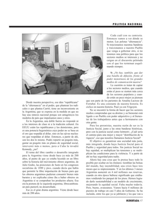 POLITICA NACIONAL



                                                                                   Cada cuál con su camiseta.
                                                                               Entonces vamos a ver dónde se
                                                                               meten. Las pelotas “alternancia”.
                                                                               Si traicionamos nuestras banderas
                                                                               y traicionamos a nuestro Pueblo
                                                                               que venga a gobernar otro, si no
                                                                               tenemos una política para que los
                                                                               sectores medios se interesen y no
                                                                               caigan en el discursito pelotudo
                                                                               con el que los terminan esquil-
                                                                               mando siempre.

                                                                                    S: ¿No hay, también, que dar
                                                                                una batalla de difusión, frente al
                                                                                poder monstruoso de los grandes
                                                                                medios de comunicación masiva?
                                                                                    La cuestión es tratar de captar
                                                                                a los sectores medios, que cuando
                                                                                están el pozo se sienten más cerca
                                                                                de los sectores populares y cuan-
                                                                                do están un poco mejor ya piensan
                                                           que son parte de los parientes de Amalita Lacroze de
    Desde nuestra perspectiva, esa idea “republicana”
                                                           Fortabat. Es una constante de nuestra historia. Es
de la “alternancia” en el poder, que plantean los radi-
                                                           cíclico en nuestra historia. Pasó ya con Yrigoyen.
cales o que plantea Carrió, tiene un inconveniente en
                                                               No se encontró la forma de hacer que los sectores
la Argentina, que se expresa en la medida en que no
                                                           medios comprendan que su destino y su bienestar está
hay una síntesis nacional porque son antagónicos los
                                                           ligado a un Pueblo con poder adquisitivo y al bienes-
modelos de país que impulsamos unos y otros.
                                                           tar de los trabajadores antes que a hermanarse con
    En la Argentina, una doble fuerza no responde ni
                                                           otra gente.
a los intereses de clase ni a la tradición cultural. En
                                                               Para los peronistas, nuestra razón de ser es la
EEUU están los republicanos y los demócratas, pero
                                                           Justicia Social, junto a las otras banderas históricas,
es una potencia hegemónica cuyo poder no se basa en        pero con la justicia social como leitmotiv. ¿Cuál sería
el oro que respalda al dólar, sino en las ojivas nuclea-   el camino para una mejor y mayor “distribución de la
res que respaldan al dólar. Entonces, a partir de ahí,     riqueza”, eso que nosotros llamamos Justicia Social?
son los dos lo mismo. Podés repartir un poquito más,           El objetivo es garantizar una sociedad más justa,
gastar un poquito más en planes de seguridad social,       más integrada, donde haya Justicia Social para el
intervenir más o menos, pero a Cuba la invadió             Pueblo y seguridad para todos. Sin justicia Social no
Kennedy, ¿no?                                              hay equidad, se multiplican las tensiones y se multi-
    El tema del libre cambio o desarrollo integrado        plican las condiciones para la violencia. Y a partir de
para la Argentina viene desde hace ya más de 200           ahí no hay seguridad para nadie.
años, al punto de que yo estaba leyendo en un libro            Ahora hay una cosa que la prensa hace todo lo
sobre la historia del movimiento obrero argentino, de      posible por ocultar en los titulares: tiemblan las bolsas
Julio Godio, las posiciones de Justo en los congresos      del mundo, hay inestabilidad, una crisis hace tres
socialistas de 1890 y pico, cuando decía que había         meses que es impresionante. Y en los últimos 3 meses
que permitir la libre importación de bienes para que       Argentina aumentó en 4 mil millones sus reservas,
los obreros argentinos pudieran consumir bienes más        cuando en otra época hubiese significado que estába-
baratos y no explicaba cómo iba a haber obreros en         mos vendiendo los parquet de los pisos. Hemos logra-
Argentina si se compraban los productos afuera. Esa        do darle sustentabilidad a un modelo de crecimiento,
era la postura de la izquierda argentina, librecambista:   mejorando la equidad social. Falta mucho todavía.
un país pastoril, no desarrollado.                         Pero, bueno, avanzamos. Vamos hacia 4 millones de
    Ese es el gran drama argentino. Viene desde hace       puestos de trabajo en casi 5 años de Gobierno. Se ha
más de 200 años.                                           incluido, entre los que ya se jubilaron y los que van a

                                                                                                   SUDESTADA 17
 