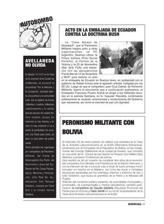 O
AUT OBOMB
                                        ACTO EN LA EMBAJADA DE ECUADOR
                                        CONTRA LA DOCTRINA BUSH
                                        La “Casa Abrazo de
                                     Guayaquil”, que el Peronismo
                                     Militante integra junto a otras
                                     organizaciones –el PC
                                     Argentino, Seamos Libres, la
                                     Felipe Vallese (Polo Social
 AVELLANEDA                          Porteño), el Partido de la
 NO OLVIDA                           Victoria y la 22 de Noviembre
                                     (Sec. Gral. FUA), unió esfuer-
                                     zos con las agrupaciones
 El sábado 15-12-07 en la Casa       Frente Barrial 19 de Diciembre
                                     y MUP, para realizar un acto
 de la Juventud de la Ciudad de
                                     en la embajada de Ecuador en Buenos Aires, en solidaridad con el
 Avellaneda, se proyectó el          gobierno de Rafael Correa ante la agresión uribista, instigada por los
 documental "Por la Memoria y        EE.UU. Luego de que el compañero Juan Cruz Cabral, de Peronimo
                                     Militante, leyera el documento que a continuación publicamos, el
 la Conciencia", actividad abier-
                                     Embajador Francisco Proaño Arandi se dirigió a los militantes reuni-
 ta a la juventud y la comunidad     dos en la avenida Quintana, en la “coqueta” Recoleta, confirmando
 toda, con el objetivo de formar     públicamente la vocación americanista y revolucionaria del Gobierno
                                     que representa, así como la voluntad de paz con dignidad.
 militantes y cuadros, reflexionar
 colectivamente y no olvidar
 épocas oscuras de nuestra his-
 toria reciente, porque sin
 memoria no hay historia y sin
 ésta no hay presente ni va a
                                     PERONISMO MILITANTE CON
 existir la posibilidad de cons-
 truir una Patria para todos, es     BOLIVIA
 decir un país pleno de justicia
 social.                             El miércoles 30 de enero pasado se celebró una actividad de la Casa
                                     de la Amistad Latinoamericana en el ALBA (Alternativa Bolivariana),
 Dicha actividad fue organizada      juntamente con el Consulado de la República de Bolivia, en las instala-
 por compañeros de Peronismo         ciones del Concejo Deliberante de la ciudad de Rosario, que consistió
                                     en una visita del Sr. Cónsul de esa Nación en Rosario Don William Eloy
 Militante, del Frente de
                                     Medrano y posterior Conferencia de prensa.
 Desocupados Eva Perón, del          Esta reunión se dio en ocasión de cumplirse dos años de la asunción
 Movimiento Libres del Sur,          del compañero Evo Morales a la Presidencia de la Nación Hermana, y
                                     con la intención de dar a conocer más a fondo el nuevo proceso trans-
 Barrios de Pie, Causa Popular,      formador en marcha en el Altiplano, así como las duras y complejas
 Agrup. Memoria y Participa-         situaciones generadas por los enemigos internos y externos de ese y
                                     todo Gobierno, que busca la grandeza de la Patria y la felicidad del
 ción, Club Real Bs. As.,
                                     Pueblo.
 Asociación Civil Resurgir           Además del numeroso público presente, de autoridades municipales y
 Solidario, Jóvenes por Dock         provinciales, de corresponsales y medios periodísticos; también parti-
                                     ciparon la compañera de Claudia Saldaña (Diputada Provincial del
 Sud y la Unidad Vecinal             Frente para la Victoria) y Fabio Gentili en su rol de Vicepresidente de la
 Solidaria.                          Casa de la Amistad Latinoamericana en el ALBA.


                                                                                                 SUDESTADA 19
 