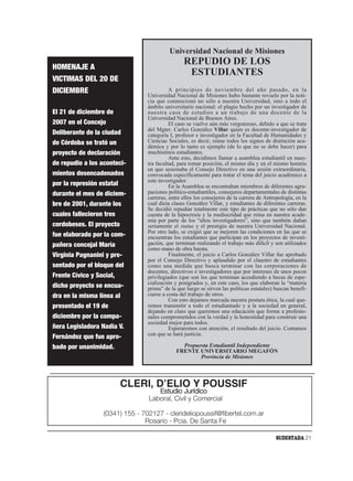 Universidad Nacional de Misiones
                                                 REPUDIO DE LOS
HOMENAJE A
                                                  ESTUDIANTES
VICTIMAS DEL 20 DE
DICIEMBRE                                  A principios de noviembre del año pasado, en la
                                 Universidad Nacional de Misiones hubo bastante revuelo por la noti-
                                 cia que conmocionó no sólo a nuestra Universidad, sino a todo el
                                 ámbito universitario nacional: el plagio hecho por un investigador de
El 21 de diciembre de            nuestra casa de estudios a un trabajo de una docente de la
                                 Universidad Nacional de Buenos Aires.
2007 en el Concejo                         El caso se vuelve aún más vergonzoso, debido a que se trata
                                 del Mgter. Carlos González Villar quien es docente-investigador de
Deliberante de la ciudad         categoría I, profesor e investigador en la Facultad de Humanidades y
de Córdoba se trató un           Ciencias Sociales, es decir, reúne todos los signos de distinción aca-
                                 démica y por lo tanto es ejemplo (de lo que no se debe hacer) para
proyecto de declaración          muchísimos estudiantes.
                                           Ante esto, decidimos llamar a asamblea estudiantil en nues-
de repudio a los aconteci-       tra facultad, para tomar posición, el mismo día y en el mismo horario
                                 en que sesionaba el Consejo Directivo en una sesión extraordinaria,
mientos desencadenados           convocada específicamente para tratar el tema del juicio académico a
                                 este investigador.
por la represión estatal                   En la Asamblea se encontraban miembros de diferentes agru-
durante el mes de diciem-        paciones político-estudiantiles, consejeros departamentales de distintas
                                 carreras, entre ellos los consejeros de la carrera de Antropología, en la
bre de 2001, durante los         cual dicta clases González Villar, y estudiantes de diferentes carreras.
                                 Se decidió repudiar totalmente este tipo de prácticas que no sólo dan
cuales fallecieron tres          cuenta de la hipocresía y la mediocridad que reina en nuestra acade-
                                 mia por parte de los “altos investigadores”, sino que también dañan
cordobeses. El proyecto          seriamente el status y el prestigio de nuestra Universidad Nacional.
                                 Por otro lado, se exigió que se mejoren las condiciones en las que se
fue elaborado por la com-        encuentran los estudiantes que participan en los proyectos de investi-
pañera concejal María            gación, que terminan realizando el trabajo más difícil y son utilizados
                                 como mano de obra barata.
Virginia Pagnanini y pre-                  Finalmente, el juicio a Carlos González Villar fue aprobado
                                 por el Consejo Directivo y aplaudido por el claustro de estudiantes
sentado por el bloque del        como una medida que busca terminar con las corporaciones de
                                 docentes, directivos e investigadores que por intereses de unos pocos
Frente Cívico y Social,          privilegiados (que son los que terminan accediendo a becas de espe-
                                 cialización y postgrados y, en este caso, los que elaboran la “materia
dicho proyecto se encua-         prima” de la que luego se sirven las políticas estatales) buscan benefi-
dra en la misma línea al         ciarse a costa del trabajo de otros.
                                           Con esto dejamos marcada nuestra postura ética, la cual que-
presentado el 19 de              remos transmitir a todo el estudiantado y a la sociedad en general,
                                 dejando en claro que queremos una educación que forme a profesio-
diciembre por la compa-          nales comprometidos con la verdad y la honestidad para construir una
                                 sociedad mejor para todos.
ñera Legisladora Nadia V.                  Esperaremos con atención, el resultado del juicio. Contamos
                                 con que se hará justicia.
Fernández que fue apro-
bado por unanimidad.                            Propuesta Estudiantil Independiente
                                              FRENTE UNIVERSITARIO MEGAFÓN
                                                      Provincia de Misiones




                           CLERI, DʼELIO Y POUSSIF
                                    Estudio Jurídico
                                 Laboral, Civil y Comercial

                  (0341) 155 - 702127 - clerideliopoussif@fibertel.com.ar
                                Rosario - Pcia. De Santa Fe

                                                                                           SUDESTADA 21
 