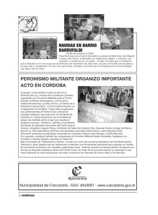 NAVIDAD EN BARRIO
                                        BARRUFALDI
                                                Antes de empezar el 2008,
                                       Papá Noel pasó por el barrio Barrufaldi (Localidad de Bella Vista, San Miguel)
                                       a visitar a los chicos, trayéndoles sus respectivos regalos. Y nosotros, por
                                       supuesto, lo invitamos con un asado... El viejo nos pidió que no olvidemos
 que la Navidad no es otra cosa que el aniversario del nacimiento de Jesucristo, que era un Humilde que ayudaba a
 los que más lo necesitaban. Por eso hay que brindar y festejar y recordar que en la Argentina los únicos privilegia-
 dos deben ser los niños.



 PERONISMO MILITANTE ORGANIZO IMPORTANTE
 ACTO EN CORDOBA
 El pasado 10 de se llevó a cabo un acto en el
 Sindicato de Luz y Fuerza de la Ciudad de Córdoba,
 organizado por Peronismo Militante junto al Frente
 Grande, al Partido Intransigente, a la Corriente
 Federal Kirchnerista, a Libres del Sur, al Partido de la
 Revolución Democrática, a Convocatoria Popular y a
 la Agrupación 25 de Mayo. Todas estas organizacio-
 nes pertenecientes al Frente Cívico y Social de
 Córdoba realizaron este acto junto al intendente de
 Córdoba Lic. Daniel Giacomino con la finalidad de
 apoyar las medidas sobre el agro que impulsa el
 Gobierno nacional. Asistieron, además, el presidente
 del bloque de diputados nacionales del Frente para la
 Victoria, compañero Agustín Rossi, la Ministro de Salud de la Nación Dra. Graciela Ocaña, la titular del Banco
 Nación Lic. Mercedes Marcó del Pont y las diputadas nacionales Vilma Ibarra y Julia Argentina Perié.
 Estuvieron presentes las diputadas nacionales por Córdoba, Patricia Vaca Narvaja y Cecilia Merchán.
 Por supuesto, asistieron también las compañeras de Peronimo Militante Nadia Fernández, legisladora en
 Córdoba, y Claudia Saldaña, diputada en Santa Fe.
 Bajo la consigna de “Federalismo y Nación”, el acto tuvo como eje central la disertación del intendente Daniel
 Giacomino, quien planteó que las retenciones constituyen una herramienta importante para impulsar un modelo
 de crecimiento económico con equidad y solidaridad social. Además expresó la voluntad política de generar ins-
 tancias de discusión ideológica dentro del Frente Cívico, de modo tal de que este espacio no devenga en una
 fuerza electoral de mera acumulación de votos, funcional a los intereses de Carrió, Macri y De Narváez.




22 SUDESTADA
 