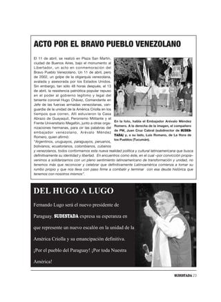 ACTO POR EL BRAVO PUEBLO VENEZOLANO
El 11 de abril, se realizó en Plaza San Martín,
ciudad de Buenos Aires, bajo el monumento al
Libertador, un acto en conmemoración del
Bravo Pueblo Venezolano. Un 11 de abril, pero
de 2002, un golpe de la oligarquía venezolana,
avalada y asesorada por los Estados Unidos.
Sin embargo, tan sólo 48 horas después, el 13
de abril, la resistencia patriótica popular repuso
en el poder al gobierno legítimo y legal del
teniente coronel Hugo Chávez, Comandante en
Jefe de las fuerzas armadas venezolanas, van-
guardia de la unidad de la América Criolla en los
tiempos que corren. Allí estuvieron la Casa
Abrazo de Guayaquil, Peronismo Militante y el
                                                   En la foto, habla el Embajador Arévalo Méndez
Frente Universitario Megafón, junto a otras orga-
                                                   Romero. A la derecha de la imagen, el compañero
nizaciones hermanas, para oir las palabras del
                                                   de PM, Juan Cruz Cabral (subdirector de SUDES-
embajador venezolano, Arévalo Méndez
                                                   TADA) y, a su lado, Luis Romano, de La Hora de
Romero, quien afirmó:
                                                   los Pueblos (Tucumán).
“Argentinos, uruguayos, paraguayos, peruanos,
bolivianos, ecuatorianos, colombianos, cubanos
y venezolanos, todos conformamos esta nueva realidad política y cultural latinoamericana que busca
definitivamente su identidad y libertad. En encuentros como éste, en el cual –por convicción propia–
venimos a solidarizarnos con un pleno sentimiento latinoamericano de transformación y unidad, no
tenemos más que reconocer y celebrar que definitivamente Latinoamérica comienza a tomar su
rumbo propio y que nos lleva con paso firme a combatir y terminar con esa deuda histórica que
tenemos con nosotros mismos”.




DEL HUGO A LUGO
Fernando Lugo será el nuevo presidente de

Paraguay. SUDESTADA expresa su esperanza en

que represente un nuevo escalón en la unidad de la

América Criolla y su emancipación definitiva.

¡Por el pueblo del Paraguay! ¡Por toda Nuestra

América!

                                                                                        SUDESTADA 23
 