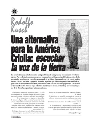 Rodolfo
Kusch
Una alternativa
para la América
Criolla: escuchar
la voz de la tierra
La revolución que anhelamos sólo será posible desde una praxis y pensamiento revolucio-
narios. Para ello debemos darnos a una tarea de invención pero también de revisión de la
obra todos aquellos que contribuyeron desde la acción y el pensamiento a la construcción
de una cultura nacional y popular, de todos aquellos que, libres de prejuicios académicos,
pensaron la identidad nacional en proximidad vital con los sectores populares. Entre estos
se destaca Rodolfo Kusch, cuya reflexión nutrió de un modo profundo y novedoso el espa-
cio de la filosofía argentina y latinoamericana.

  Nada resulta superior al destino del canto. (…) Sí, la        belleza en el camino. La soledad, el miedo, el amor y
tierra señala a sus elegidos. El alma de la tierra, como                                                      la muerte.
una sombra, sigue a los seres indicados para traducir-          Si tú no crees en tu pueblo, si no amas, ni esperas, ni
           la en la esperanza, en la pena, en la soledad.      sufres, ni gozas con tu pueblo, no alcanzarás a tradu-
Si tú eres el elegido, si has sentido el reclamo de la tie-                                                 cirlo nunca.
 rra, si comprendes su sombra, te espera una tremenda         Escribirás acaso tu drama de hombre huraño, solo sin
     responsabilidad. Puede perseguirte la adversidad,                                                     soledad. (…)
 aquejarte el mal físico, empobrecerte el medio, desco-          Sí, la tierra señala a sus elegidos y al llegar el final
nocerte el mundo. Pueden burlarse y negarte los otros,        tendrán su premio. Nadie los nombrará, serán lo anó-
                                        pero es inútil. (…)             nimo, pero ninguna tumba guardará su canto.
  La luz que alumbra el corazón del artista es una lám-
    para milagrosa que el pueblo usa para encontrar la                                           Atahualpa Yupanqui

24 SUDESTADA
 