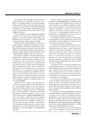AMERICA CRIOLLA



    Esto entendió Don Atahualpa Yupanqui desde su               Entonces surge la necesidad de producir un con-
lugar de artista, de voz del pueblo en el canto y en la     cepto como el de estar-siendo para comprender nues-
poesía. Esto entendió también un pensador argentino,        tro modo cultural. Para Rodolfo Kusch la cultura en
hombre nacido en Buenos Aires que, por destino y por        América Latina no es un depósito ancestral de costum-
coherencia, terminó sus días en la humildad del pueblo      bres, creencias, modos de ser, ni connota la noción de
de Maimará, en el norte jujeño, donde descansan, por        estado o acumulación. La cultura es un acervo pero
pedido y por obviedad, sus restos desde 1998, 19 años       también es una actitud y, como tal, refiere a un “ope-
después de su muerte.                                       rar incesante”, a una permanente oscilación entre lo
    Hay un imperativo, una inevitabilidad en la palabra     determinado y lo indeterminado, entre lo ancestral y lo
de ambos: la voz de la tierra perfila el destino del        viviente, entre lo acumulado y lo naciente.
canto, la voz de la tierra obliga y responsabiliza a sus        La realidad de América da rastros de indefinición,
habitantes, la voz de la tierra es vivencia y, desde esta   de desarmonías. El sujeto americano da cuenta de orí-
vivencia, determina, marca, propone, nos habla.             genes dobles, de raíces múltiples, de comportamientos
    Rodolfo Kusch, pensador argentino, “filósofo” de        contradictorios, de creencias inconexas.
nuestra América, entendió este mensaje de la tierra y           La construcción de una esencialidad unívoca y uni-
quiso explicarlo y transformarlo en territorio de identi-   direccional al estilo hegeliano no coincide con una
ficación, de identidad, de propuesta social, de axioma      realidad americana en la que se cruzan ciudades per-
político, de espejo donde mirarnos, comprendernos y         fectamente construidas, articuladas y en funciona-
aliviarnos, aunque también lugar desde donde nace la        miento (y el sujeto que actúa en ellas y le otorga su
responsabilidad de trabajar en pos de reconocernos.         monotonía) con la figura del gaucho (y su “pasivi-
    Si intentamos abordar la propuesta intelectual de       dad”) y la extensión de una tierra que a veces da
Rodolfo Kusch tendremos que, en primera medida,             ganancias y a veces mata del hambre, o con la figura
despojarnos de algunas expectativas propias de quien        del indio (sobre todo en países como Perú o Bolivia
se aproxima a una nueva teoría. La propuesta de             donde la población indígena llega a un alto porcentaje)
Rodolfo Kusch, antes que nada, no es una teoría sino        y sus ritos y tradiciones.
una forma de pensar a América desde los parámetros              No coincide el ser de la filosofía occidental, euro-
propios del pensar de América. No es una teoría por-        pea fundamentalmente, con un individuo que, al
que excede lo meramente descriptivo y porque lo             entender de Kusch, necesita someterse a la cábala para
metodológico y lo conceptual se unen para entregar          que el equipo de fútbol favorito gane o conjurar al
una vista interna, desprejuiciada, instalada en el fenó-    clima en alguna fiesta ritual con tal de que el año de
meno. No es una teoría porque hacer una teoría de           cosecha sea positivo, sin mencionar los ritos políticos,
América Latina sería negar, desde Kusch, el pensar          la simbología que conllevan, las movilizaciones, las
propio de América: determinar lo indeterminado, esta-       invocaciones, la fe que implican.
tizar lo dinámico, moldear lo cambiante, hacer un ser           No coincide con un individuo que necesita sentarse
de lo que está siendo.                                      en un café media hora por día para ver, desde afuera,
    Rodolfo Kusch entendió que, para pensar a               la gente, la calle, el movimiento, el ritmo de una ciu-
América Latina, para pensarnos como latinoamerica-          dad que pareciera que no es parte de él (o que él no es
nos, como argentinos (incluso en el centro mismo de         parte de ella) para sentirse tranquilo, aliviado, pensan-
las grandes ciudades) debemos crear categorías pro-         do en la paz que tendría si pudiera no tener miedo de
pias de análisis, categorías propias de pensamiento         perder el trabajo.
(nótese que no hablamos de filosofía), aplicando lo             Lo único que, en la filosofía occidental, se aproxima
que otro gran intelectual argentino, como es Arturo         a la comprensión de esta faceta del existir que es el exis-
Andrés Roig, propone: el a-priori antropológico (pen-       tir mismo, el estar sin más, es el concepto de Da-Sein
sarse a uno mismo y desde ahí crear las categorías          heideggeriano, con el que Kusch acuerda hasta cierto
propias que permitan este abordaje. Discontinuar la         punto. Este concepto tendría en cuenta el estar, puesto
tradición de pensarnos con categorías extrañas, exter-      que abarca una noción de lugar como es el ahí de este
nas, que reducen al sujeto a un objeto y al pensamien-      ser ahí, pero la insuficiencia del pensamiento heidegge-
to a una aplicación forzada de esos conceptos, de esas      riano estaría en que este ahí sigue siendo del ser, no hay
definiciones ya creadas y aplicadas en otros lugares        lugar para una indeterminación, para el caos.
del mundo, en otras comunidades, en otros parámetros            De toda esta problemática y de la necesidad de
culturales).                                                oponer nuevas categorías al sujeto pensado desde la

                                                                                                      SUDESTADA 25
 