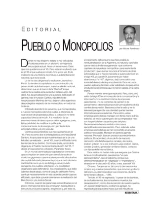 E     D I T O R I A L



PUEBLO O MONOPOLIOS                                                                                   por Héctor Fernández




                                                               el crecimiento del consumo que hizo posible la

D        onde no hay dirigismo estatal lo hay del capital.
         Podría resumirse en un aforismo semejante la
         encrucijada actual. No es un tema nuevo. Dirán
que nos quedamos en el ’45. Pero estarán ocultando que
                                                               reindustrialización de la Argentina, es natural y razonable
                                                               que se decida limitar esa ganancia –que conforma
                                                               capitales de naturaleza monopólica– para reorientar la
                                                               producción y para sumar recursos al fomento de otras
es el ’45 el que vuelve por sí solo. Una y otra vez. Es la
maldición de una Historia inconclusa. La de la liberación      actividades que la Nación necesita si quiere sobrevivir en
nacional, que es la social.                                    el siglo XXI, ya que el XX, justamente por haber
     Lo de los dos dirigismos lo explicaron Jauretche y        abandonado “el ‘45”, digamos, dejó como saldo una
                                                               sociedad desarticulada y empobrecida. Esos recursos
Perón. La tendencia capitalista a la concentración y la
                                                               pueden aplicarse también a dar viabilidad a los pequeños
potencia del capital extranjero, superior a la del nacional,
                                                               productores no rentistas que no tienen cabida en la patria
determinan que en el marco de la “libertad” lo que
                                                               sojera.
realmente se realiza es la esclavitud del pequeño, del
                                                                    Parece mentira tener que explicarlo. Pero, claro, otro
débil. Así, las privatizaciones y la ausencia del Estado en
                                                               saldo del siglo XX es el monopolio de la comunicación y la
general, tras el huracán Carlitos, hijo dilecto del
                                                               información. Una cantidad mínima de empresas
neoprocesado Martínez de Hoz, dejaron a los argentinos
                                                               periodísticas –no de corrientes de opinión ni de
desprotegidos respecto de los monopolios, en todos los
                                                               pensamiento– detenta la proporción principalísima de los
órdenes.
                                                               carriles de expresión. Basta escuchar la radio y ver la
     El Estado abandonó los servicios, que monopolizaba,
                                                               televisión para percibir con claridad que las fuentes
a nuevos monopolios sobre los cuales, a diferencia de
                                                               informativas son escasísimas. Para colmo, estas
cuando son de propiedad pública, la población no tiene
                                                               empresas periodísticas manejan con férrea mano la línea
capacidad directa de incidir. A la maldición de las            editorial, de modo que ninguno de sus empleados –eso
enormes masas de desocupados debía agregarse, pues,            son los periodistas– saque los pies del plato.
la imposibilidad de modificar la política de                   Recientemente hemos asistido a dos casos
comunicaciones, la de energía, etc., por la vía de la          ejemplificadores en ese sentido. Pero, además, estas
actividad política y el voto popular.                          empresas periodísticas se han convertido en un actor
     Continúa escuchándose que nos quedamos en el              político inexcusable. Manejan en parte la agenda
’45. Pero es como dice el artista plástico peronista Daniel    nacional. Peor aún: buscan producir acontecimientos
Santoro: lo que pasa es que nuestra utopía es la de una        políticos. El cacerolazo pituco de fin de marzo lo
felicidad ya realizada… ¡en el ’45!, cuando el Pueblo tomó     demostró: sólo faltaba que los canales y las radios,
las riendas de su destino. Contra ese jinete, azote de la      ¡todos!, gritaran “¡a la voz di áhura! Luego ¡todos!, diarios,
oligarquía, el Pueblo, fue la contrarrevolución del ’55. Y     canales y radios, generarían similares relatos, cortados
desde ahí que estamos volviendo. Para tener futuro.            con tijeras de la misma fábrica.
     En un mundo dominado por capitales tan criminales              Esos relatos no hacían más que asegurar que Cristina
que no trepidan en destruirlo para beneficiarse de un          tenía un modo soberbio, que éramos “un país
modo tan gigantesco que ni siquiera permite a los dueños       agroexportador”, que el Gobierno, porque sus
del capital disfrutarlo plenamente porque a partir de cierta   defensores hablaban de “oligarquía” e “imperialismo”,
cantidad de ceros ya no se distingue; en un mundo              atrasaba en la discusión 60 años, o sea, ¡hasta el ’45!
semejante, los pueblos sólo tienen una posibilidad:                 Otra vez. Porque así es, tal como lo demuestran los
organizarse para defenderse. Esa organización, que debe        propios argumentos precedentes, que rezuman gorilismo
calentar desde abajo, como el fueguito del Martín Fierro,      del rancio, pudriéndose allí,en sus corazones, durante
confluye necesariamente en esa cacerola (perdón) que es        tanto tiempo; desde… 1945.
el Estado, que debe y puede orientarse a la realización del         Terrible, el ‘45 ha regresado, “a pesar de las bombas,
Bien Común y la Justicia Social.                               de los fusilamientos, los compañeros muertos, los
     Entonces, cuando las ganancias extraordinarias por el     desaparecidos”, como dice la canción de nuestra querida
precio internacional de la soja amenazan desequilibrar la      JP, a pesar de la traición, podríamos agregar, ha
estructura productiva agraria y los precios y, por esta vía,   regresado para quedarse hasta que sea resuelta la
                                                                                                            SUDESTADA 1
 