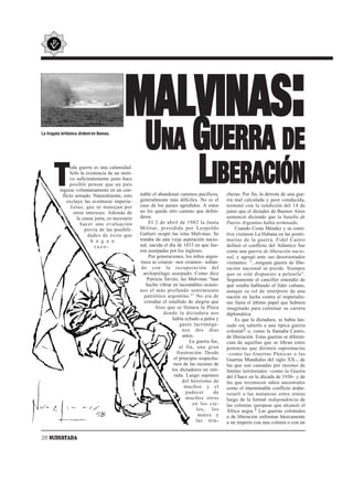 MALVINAS:
La fragata británica Ardent en llamas.


                                                      UNA GUERRA DE
       T
                oda guerra es una calamidad.
                Sólo la existencia de un moti-
                vo suficientemente justo hace
                posible pensar que un país
          ingrese voluntariamente en un con-
            flicto armado. Naturalmente, esto
              excluye las aventuras imperia-
                                                          LIBERACIÓN
                                                    nable el abandonar caminos pacíficos,
                                                    generalmente más difíciles. No es el
                                                                                               cheras. Por fin, la derrota de una gue-
                                                                                               rra mal calculada y peor conducida,
                 listas, que se manejan por         caso de los países agredidos. A estos      terminó con la rendición del 14 de
                   otros intereses. Además de       no les queda otro camino que defen-        junio que el dictador de Buenos Aires
                     la causa justa, es necesario   derse.                                     sentenció diciendo que la batalla de
                       hacer una evaluación              El 2 de abril de 1982 la Junta        Puerto Argentino había terminado.
                         previa de las posibili-    Militar, presidida por Leopoldo                Cuando Costa Méndez y su comi-
                          dades de éxito que        Galtieri ocupó las islas Malvinas. Se      tiva visitaron La Habana en las postri-
                            h a g a n               trataba de una vieja aspiración nacio-     merías de la guerra, Fidel Castro
                              razo-                 nal, nacida el día de 1833 en que fue-     definió el conflicto del Atlántico Sur
                                                    ron usurpadas por los ingleses.            como una guerra de liberación nacio-
                                                         Por generaciones, los niños argen-    nal, y agregó ante sus desorientados
                                                    tinos se criaron –nos criamos– soñan-      visitantes: “...ninguna guerra de libe-
                                                     do con la recuperación del                ración nacional se pierde. Siempre
                                                      archipiélago usurpado. Como dice         que se esté dispuesto a pelearla”.
                                                        Patricia Sirvén, las Malvinas “han     Seguramente el canciller entendió de
                                                       hecho vibrar en incontables ocasio-     qué estaba hablando el líder cubano,
                                                    nes el más profundo sentimiento            aunque su rol de intérprete de una
                                                      patriótico argentino.” 1 No era de       nación en lucha contra el imperialis-
                                                      extrañar el estallido de alegría que     mo fuera el último papel que hubiera
                                                             hizo que se llenara la Plaza      imaginado para culminar su carrera
                                                                 donde la dictadura nos        diplomática.
                                                                     había echado a palos y        Es que la dictadura, se había lan-
                                                                         gases lacrimóge-      zado sin saberlo a una típica guerra
                                                                          nos dos días         colonial2 o, como la llamaba Castro,
                                                                          antes.               de liberación. Estas guerras se diferen-
                                                                              La guerra fue,   cian de aquellas que se libran entre
                                                                         al fin, una gran      potencias que dirimen supremacías
                                                                       frustración. Desde      –como las Guerras Púnicas o las
                                                                      el principio sospecha-   Guerras Mundiales del siglo XX–, de
                                                                      mos de las razones de    las que son causadas por razones de
                                                                     los dictadores en reti-   límites territoriales –como la Guerra
                                                                      rada. Luego supimos      del Chaco en la década de 1930– y de
                                                                          del heroísmo de      las que reconocen odios ancestrales
                                                                            muchos y el        como el interminable conflicto árabe-
                                                                            padecer       de   israelí o las matanzas entre etnias
                                                                            muchos otros       luego de la formal independencia de
                                                                                en los cie-    las colonias europeas que alcanzó el
                                                                                  los, los     África negra.3 Las guerras coloniales
                                                                                   mares y     o de liberación enfrentan básicamente
                                                                                 las trin-     a un imperio con una colonia o con un


28 SUDESTADA
 