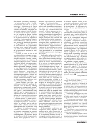 AMERICA CRIOLLA



país pequeño –en cuanto a su poderío–,      Malvinas son argentinas la misteriosa        en el balcón histórico, Galtieri se des-
y no son movidas por odios o rivalida-      consigna: y el continente también.           concertaba con la aparente incoherencia
des nacionales, más allá de los que se          Era muy difícil, por la naturaleza       de la voz de la Plaza que aplaudía cuan-
despierten y alimenten por la guerra        política de la dictadura y de sus dirigen-   do se mencionaba a las Malvinas y abu-
misma. El imperio agresor busca, objeti-    tes, que éstos se transformaran              cheaba cada vez que se recordaba al
vamente, una ganancia. Esta puede ser       –mediante una guerra de liberación           Proceso.
económica, cuando se trata de dominar       nacional– en líderes de un proceso revo-         Claro que si el gobierno dictatorial
un territorio con una riqueza determina-    lucionario diferente. Sin embargo, la        estuvo lejos de encabezar una guerra de
da o del control de tal riqueza. También    historia reciente mostraba alguna excep-     liberación, que si muchos jefes de las
puede moverlo el interés de apropiarse      ción. El general Velazco Alvarado, en        Fuerzas Armadas no estuvieron a la
de un punto geográfico de importancia       el Perú, se convirtió en la cabeza de una    altura de las circunstancias, hubo tam-
estratégica –como cuando el imperio         revolución antiimperialista con conteni-     bién aviadores cuyo heroísmo y destre-
británico formó una cadena de enclaves      do social después de su experiencia de       za asombró a los propios enemigos,
para asegurar su dominio de los mares       militar que había combatido contra la        oficiales que estuvieron al frente de sus
en el siglo XIX–, y no faltan los casos     guerrilla autóctona, y hay otros casos en    tropas y soldados que, con más coraje y
en que se busca la fácil conquista de       la historia. Pero el general majestuoso5,    patriotismo que pericia, superaron las
prestigio, como cuando la Francia de        y quienes lo acompañaban, no eran de         limitaciones de su escasa instrucción, de
Luis Felipe buscó quebrar la resistencia    la misma madera que el cholo que, en         sus limitados medios y de conductores
de la Confederación Argentina en tiem-      1968, había entrado en los yacimientos       incapaces6. Detrás de ellos hubo tam-
pos de Rosas.                               petrolíferos peruanos con los tanques        bién el compromiso y el esfuerzo de
     En todos los casos, se trata de una    del Ejército.                                quienes, desde el continente, entregaron
inversión en dinero, en sangre, en mate-        La dictadura de Buenos Aires afron-      su tiempo y sus bienes a lo que creían
riales y armamento, cuyo costo no debe      taba una guerra “no deseada”, como se        una gesta liberadora, pese a la absurda
superar el beneficio esperado. Por eso,     había dicho tantas veces del enfrenta-       propaganda engañosa de los medios ofi-
los franceses firmaron un tratado con el    miento interno, con una manifiesta infe-     ciales que hasta horas antes de la rendi-
gobierno de Rosas en 1840 y retiraron       rioridad de recursos materiales respecto     ción bramaban “¡estamos ganando!”
sus fuerzas, dejando solos a sus colabo-    de los ingleses. La Marina no tenía sub-         Pero esa vez, el clarín de la Patria
radores nativos, y por eso la primera       marinos nucleares, los aviones de la         sonaba desafinado al ser tocado por los
potencia del mundo abandonó Vietnam         Fuerza Aérea eran obsoletos frente a la      lacayos del Imperio. Y la ilusión de
no muy elegantemente, en la década de       ultramodernidad de los Sea Harrier,          muchos se perdió en las compadradas
1970. En ambos casos, la resistencia de     que despegaban verticalmente y podían,       inconsistentes de quien pedía “que
pueblos dispuestos a luchar hasta sus       prácticamente, detenerse en el aire, y       venga el principito” y en la vergonzosa
últimos esfuerzos –como decía Fidel a       los conscriptos de 18 años no tenían la      manera de ocultar el regreso de nuestros
sus visitantes argentinos– terminó por      instrucción necesaria para enfrentarse       héroes de guerra.
quebrar la voluntad de los imperios, que    con un ejército profesional de la OTAN.                              Enrique Manson
estaban gastando demasiado en armas,        Pero, sobre todo, era imposible que
                                                                                               1 Sirven, Patricia, Malvinas no es esperanza,
en dinero, en sangre propia, con rela-      unas fuerzas armadas formadas en la
ción al botín que podían obtener.           doctrina militar de la “guerra sucia”, de    es destino, en Sudestada Nº 24, pag. 32.
                                                                                               2 Francisco Pestanha, Malvinas: Otra mirada
     Galtieri, Anaya y Lami Dozo y sus      la patota, el secuestro y la tortura, y
                                                                                         sobre Malvinas, en Malvinas: La otra mirada, se
colaboradores iniciaron lo que luego lla-   conducidas por los Señores de la Guerra
                                                                                         refiere a la visión del “liberalismo o conservadoris-
marían la Gesta de Malvinas, soñando        que se habían formado en tales batallas,     mo vernáculo… para la cual nuestro desembarco en
que Londres se resignaría a la pérdida4     tuvieran la convicción necesaria para        las Islas constituyó un acto de desfachatez” ya que
después de algunos cansados rugidos y       enfrentar una guerra de liberación.          “sostiene la imposibilidad o la inconveniencia de
que, si no, el Gran Hermano del Norte       Además, una guerra de liberación supo-       que un país emergente adopte una actitud semejante
impediría que los ingleses atacaran al      ne como condición principal que quien        respecto a una potencia”, pag. 34.
                                                                                               3 Naturalmente, éstas tampoco se dan en esta-
gobierno que tan bien colaboraba con la     la encabece cuente con la adhesión
defensa de la seguridad hemisférica en      popular, y mal podía buscarla la dicta-      do puro, y a los odios, las rivalidades o las disputas
                                                                                         de fronteras se unen causas de otro tipo, como la
la guerra sucia centroamericana.            dura que durante seis años había marti-
                                                                                         cuestión del petróleo en algunas de las nombradas.
Cuando se vieron en plena guerra,           rizado al pueblo argentino, arrasando              4 No sólo lo creían los dictadores. El general
comenzaron las compadradas verbales y       con buena parte de la militancia obrera,     Martín Balza relata que cuando su jefe, el general
las torpezas políticas y militares.         política, estudiantil y social más com-      Oscar Jofré, ante sus requerimientos de material de
Galtieri no entendió, una vez más, de       prometida y degradando las condiciones       artillería le dijo: “¡Hablemos en serio! ¿Usted cree
qué le estaban hablando cuando desde        de vida de las grandes mayorías con su       que va a haber enfrentamiento con los ingleses?”.
el balcón escuchaba reclamar a la Plaza     política económica.                          Balza, Martín, Dejo constancia, Buenos Aires,
“Ya echamos al inglés, echemos al               El divorcio entre los déspotas que       Planeta, 2001, pag. 59
                                                                                               5 Así calificaron a Galtieri los funcionarios
Alemann”, en referencia a su ministro       usurpaban el poder y el pueblo que los
                                                                                         norteamericanos que compartieron una cena en la
de Economía, representante de capitales     soportaba no se podría corregir con la
                                                                                         embajada argentina en Washington.
europeos en la Argentina. Tampoco           apelación hipócrita para la recuperación           6 Y en esto compartimos el criterio de no tra-
comprendería el “nacionalista” Anaya        de los territorios irredentos, ni con la     tar como víctimas a nuestros soldados, que hoy se
las pintadas que desde las paredes de       propaganda mediática que deformaba la        reconocen como veteranos de guerra antes que
Buenos Aires agregaban al ritual Las        realidad. Ya en sus primeras apariciones     como ex combatientes.



                                                                                                                       SUDESTADA 29
 
