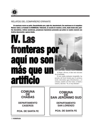 RELATOS DEL COMPAÑERO ERRANTE
    Un americano recorre su patria. Descubriéndola para, algún día, descolonizarla. Ese americanos es el compañero
Mariano Cabral, co-fundador de SUDESTADA. Felizmente, se acuerda de nosotros y envía, desde donde esté, pasti-
llas descriptivas, noticias asombrosas, perspicaces impresiones personales que pintan en nuestra memoria una
América desconocida o apenas intuida.




IV. Las
fronteras por
aquí no son
más que un                                                                Al llegar a Rivera, el dato más relevante
                                                                      fue la humedad.
                                                                          El aire estaba realmente irrespirable, las



artificio                                                             paredes del hotel donde pasé la primera
                                                                      noche chorreaban agua (literalmente), y el
                                                                      conserje, cuando se lo hice notar, se limitó a
                                                                      sonreír y decirme: “Sí, es muy húmedo”.




               COMUNA                                               COMUNA
                 DE                                                   DE
               CHABAS                                          SAN JERONIMO SUD
           DEPARTAMENTO                                                 DEPARTAMENTO
             CASEROS                                                     SAN LORENZO

         PCIA. DE SANTA FE                                            PCIA. DE SANTA FE


30 SUDESTADA
 