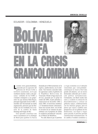 AMERICA CRIOLLA



ECUADOR - COLOMBIA - VENEZUELA




BOLÍVAR
TRIUNFA
EN LA CRISIS
GRANCOLOMBIANA
     eciente crisis grancolombiana,    desatada por el Bolivarianismo en la     y el gas existentes en el subsuelo
L    generada por la agresión del
     gobierno de Álvaro Uribe a
                                       región y, podría decirse, en el conti-
                                       nente. Son historia conocida todas
                                                                                venezolano, que –está probado–
                                                                                constituyen la reserva fósil más
territorio ecuatoriano, en la que      las agresiones contra el gobierno de     grande del planeta, son un tesoro
resultaron muertas veinte y dos per-   la República Boliva-riana de             demasiado codiciado por la direc-
sonas –soldados de las FARC y          Venezuela. Desde la fuga masiva de       ción política norteamericana.
visitantes extranjeros a ese grupo–    divisas, pasando por el golpe de         Ciertamente, con Bush resulta más
entre las que destaca Raúl Reyes,      estado del 2002, el paro petrolero y     clara y evidente la intención de
principal negociador de las FARC y     empresarial de diciembre 2002 y          desestabilizarnos y colocar un
miembro del Secretariado de dicha      enero 2003, el terrorismo mediático      gobierno cipayo, colaboracionista
organización, pareciera que ha fina-   y el desabastecimiento alimentario,      con los intereses gringos, pero no
lizado con los resultados de la reu-   hasta este reciente show, sin olvidar    parece que vayan a cambiar estas
nión de la cumbre de Santo             la invasión de un centenar de para-      perspectivas con un gobierno de los
Domingo del Grupo de Río.              militares con el propósito de asaltar    demócratas, sea mujer o negro
    Este episodio constituye una       la residencia presidencial venezola-     quien presida el próximo período
nueva escaramuza en la estrategia      na, el Palacio de Miraflores.            constitucional norteamericano. Si
de Bush para quebrar la fuerza             No cabe duda de que el petróleo      no cambia el modelo económico y

                                                                                                   SUDESTADA 33
 
