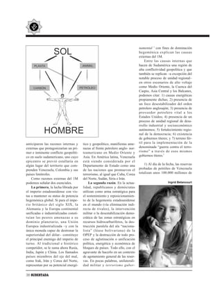 namental 2 con fines de dominación
                                                                                hegemónica explican las causas
                                                                                externas del 1M.
                                                                                    Entre las causas internas que
                                                                                hacen de Sudamérica una región de
                                                                                alta conflictividad geopolítica y que
                                                                                también se replican –a excepción del
                                                                                notable proceso de unidad regional–
                                                                                en otros escenarios de alto voltaje
                                                                                como Medio Oriente, la Cuenca del
                                                                                Caspio, Asia Central y los Balcanes,
                                                                                podemos citar: 1) causas energéticas
                                                                                propiamente dichas; 2) presencia de
                                                                                un foco desestabilizador del orden
                                                                                petrolero anglosajón; 3) presencia de
                                                                                proveedor petrolero vital a los
                                                                                Estados Unidos; 4) presencia de un
                                                                                proceso de unidad regional de desa-
                                                                                rrollo industrial y socioeconómico
                                                                                autónomos; 5) fortalecimiento regio-
                                                                                nal de la democracia; 6) existencia
                                                                                de gobiernos títeres; y 7) terreno fér-
anticiparon las razones internas y      tico y geopolítico, manifiestas ame-    til para la implementación de la
externas que protagonizarían un pri-    nazas al frente petrolero anglo- nor-   denominada “guerra contra el terro-
mer e inminente conflicto geopolíti-    teamericano en Medio Oriente y          rismo” a través de esos mismos
co en suelo sudamericano, uno cuyo      Asia. En América latina, Venezuela      gobiernos títeres.3
epicentro se previó estallaría en       está siendo considerada por el
algún lugar del territorio que com-     Departamento de Estado como una             1) Al día de la fecha, las reservas
prenden Venezuela, Colombia y sus       de las naciones que promueven el        probadas de petróleo de Venezuela
países limítrofes.                      terrorismo, al igual que Cuba, Corea    totalizan unos 100.000 millones de
    Como razones externas del 1M        del Norte, Sudán, Siria e Irán.
podemos señalar dos esenciales.             La segunda razón. En la actua-                           Ingrid Betancourt
    La primera, la lucha librada por    lidad, republicanos y demócratas
el imperio estadounidense con vis-      utilizan como arma estratégica para
tas a mantener su status de potencia    el sostenimiento y reposicionamien-
hegemónica global. Si para el impe-     to de la hegemonía estadounidense
rio británico del siglo XIX, la         en el mundo (vía eliminación indi-
Alemania y la Europa continental        recta de rivales), la intervención
unificadas e industrializadas consti-   militar o la desestabilización demo-
tuían las peores amenazas a su          crática de las zonas estratégicas en
dominio planetario, una Unión           recursos hidrocarburíferos, la des-
Europea industrializada –y con la       trucción paralela del ala “naciona-
única moneda capaz de destronar la      lista” (léase bolivariana) de la
superioridad del dólar– constituye      OPEP y la destrucción de todo pro-
el principal enemigo del imperio de     ceso de aglutinación o unificación
turno. Al tradicional e histórico       política, energética y económica de
competidor, se le suma ahora Rusia,     bloques de países. Todo ello, con el
India, Japón y China. Los llamados      agravante de hacerlo en un contexto
países miembros del eje del mal,        de agotamiento general de las reser-
como Irak, Irán y Corea del Norte,      vas. En pocas palabras, unilaterali-
representan por su potencial energé-    dad militar y terrorismo guber-

36 SUDESTADA
 