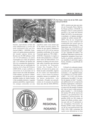 AMERICA CRIOLLA



                                                                        Raúl Reyes, número dos de las FARC, asesi-
                                                                        nado por los EE.UU.

                                                                                2007), mientras que para gas natu-
                                                                                ral son Venezuela, Perú y Bolivia.
                                                                                Su bloque político, UNASUR, se
                                                                                distingue como la cuarta potencia
                                                                                gasífera y de crudo del planeta
                                                                                (O&G 24/12/07) y la novena reser-
                                                                                va probada y el séptimo productor
                                                                                mundial de carbón mineral (BP –
                                                                                2007). Dos de sus integrantes
                                                                                dominan el ciclo completo del
                                                                                combustible del uranio para la
barriles, equivalentes al 82% del       superficie cuatro veces menor que       generación nucleoeléctrica. Y, más
total sudamericano y al 62% del         la de ambas naciones juntas. En         importante aún, UNASUR es el
total continental (Oil and Gas          materia de gas natural, Sudamérica      único bloque regional del mundo
Journal (O&G) – 24/03/08). Vene-        cuenta con el 4,2% de las reservas      autosuficiente en materia energéti-
zuela es la quinta potencia petrolera   mundiales certificadas, de las cuales   ca, que, superadas las trabas y los
del mundo (apenas detrás de             Venezuela aporta un 70% (O&G –          problemas inherentes al proceso de
Kuwait con 101.500 millones e Irak      24/03/08). Claramente, la región se     integración energética (cuya reso-
con 115 mil millones) y la octava       divide entre productores y consumi-     lución es política), garantizará a
exportadora de crudo del planeta        dores netos de hidrocarburos. Los       sus miembros la provisión segura,
con 1,735 millones de barriles (un      primeros se sitúan en un arco recos-    barata, duradera y equilibrada de
56% de su producción doméstica).        tado sobre el pacífico que atraviesa    energéticos.
Ahora bien, una vez certificadas las    los territorios de Venezuela,
reservas de la Faja del Orinoco         Colom- bia, Ecuador, Perú y                 2) Hostil a la soberanía energé-
(2009-2010), el país caribeño se        Bolivia. El resto de los países con-    tica de los países oprimidos por
convertirá en el poseedor de la         forma un polo consumidor, algunos       considerarla una “amenaza a la
mayor reserva de crudo del planeta.     de los cuales son importadores          economía y a la seguridad energé-
Como mínimo, sus nuevos volúme-         netos y otros tienen un balance         tica globales en el largo plazo”
nes igualarán al 78% de las reservas    energético interno en equilibrio. De    (O&G – 19/11/07), por demás
probadas totales de Arabia Saudita      los países productores, sólo            abiertamente favorable a “un cam-
e Irán acopladas (primera y segunda     Venezuela y Ecuador son autosufi-       bio de régimen en Irán”,4 la princi-
potencia petrolífera, respectivamen-    cientes en el consumo de petróleo       pal publicación de la corporación
te), aunque contenidos en una           hasta más allá del 2030 (PDVSA-         petrolera anglosajona y transnacio-
                                                                                nal Oil & Gas Journal, confirmó
                                                                                en marzo del año pasado el tránsito
                                                                                del viejo al nuevo orden geoener-
                                                                                gético mundial: “(…) En la década
                                                                                del sesenta, 85% de las reservas de
                                                                                petróleo y gas pertenecían a las
                                                                                compañías internacionales de
                                                                                petróleo (CIP), un 14% estaba en
                                                         CGT                    manos de la Rusia soviética, mien-
                                                                                tras que sólo un 1% pertenecía a
                                                  REGIONAL                      las Compañías Nacionales de
                                                                                Petróleo (CNP). Como consecuen-
                                                                                cia de las nacionalizaciones [de
                                                   ROSARIO                      1950, 1970, 1980 y principios de
                                                                                siglo] estas diferencias se han

                                                                                                   SUDESTADA 37
 