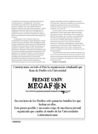 contradicción entre el proyecto agroexportador de las         saquean al pequeño productor pagándole una parte
minorías blancas y “mediopelensis” y el proyecto              ínfima del valor, habrá que contestarle con la intervención
industrialista que pueda incluir a las grandes mayorías       estatal para garantizar precio a los productores y
morenas, mestizas, cuyo único destino está en la              reorientar la renta en aras de una nueva revolución
liberación nacional y que nada tienen para ganar, ninguna     industrial, como la del ’45.
migaja para recibir de la alianza entre la oligarquía y el        En otros casos, como en materia de comunicación y
imperialismo. Es el ’45. ¡Qué vamos a hacerle! Hoy se         radiodifusión, también debe haber ingerencia estatal,
expresa en la lucha contra los monopolios, en todas sus       pero para promover y desarrollar la mayor cantidad de
formas, para garantizar la defensa del interés popular y el   expresiones posibles, por una parte, y para rebalancear
nacional.
                                                              el monstruoso desequilibrio del poder mediático, por
     La respuesta no es en todos los casos una
                                                              otra. Así como el Estado debe aspirar a modificar la
monopolización remozada por parte del Estado. Cuando
                                                              educación para que ya no sea una herramienta de
se trate de recursos naturales, todos estratégicos, dado
                                                              dominación colonial por vía pedagógica, también debe
el riesgo ambiental de nuestra época y las dificultades de
                                                              impulsar una comunicación no sólo “independiente”, sino
la política internacional actual, sí habrá que pensar en un
progresivo o repentino, según el caso, aumento de la          independentista, que no es lo mismo. Se dirá que es
participación del Estado, tomando control definitivo cada     parcial una definición en ese sentido. Contestaremos que
vez que sea necesario para garantizar el bienestar de los     es revolucionaria.
argentinos, los verdaderos dueños, en última instancia,           Una política de fomento de los carriles de expresión de
del patrimonio nacional. La respuesta a la importancia        una cultura políticamente nacional y popular será
estratégica de la energía debe ser el crecimiento             revolucionaria porque engrandecerá al Pueblo frente a los
permanente de Enarsa y la recuperación del control total      monstruos mediáticos monopólicos.En toda la Patria la
sobre el subsuelo. Al abuso de los acopiadores y              lucha es la misma:
exportadores de granos y otros productos agrarios, que            ¡Pueblo o monopolios!




2 SUDESTADA
 