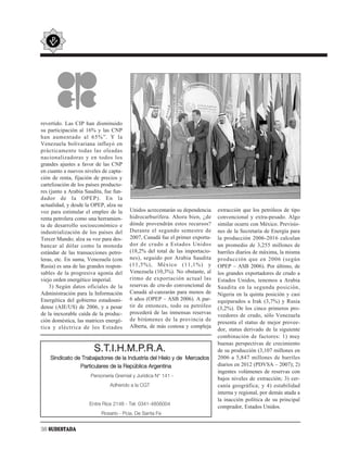 revertido. Las CIP han disminuido
su participación al 16% y las CNP
han aumentado al 65%”. Y la
Venezuela bolivariana influyó en
prácticamente todas las oleadas
nacionalizadoras y en todos los
grandes ajustes a favor de las CNP
en cuanto a nuevos niveles de capta-
ción de renta, fijación de precios y
cartelización de los países producto-
res (junto a Arabia Saudita, fue fun-
dador de la OPEP). En la
actualidad, y desde la OPEP, alza su
voz para estimular el empleo de la      Unidos acrecentarán su dependencia    extracción que los petróleos de tipo
renta petrolera como una herramien-     hidrocarburífera. Ahora bien, ¿de     convencional y extra-pesado. Algo
ta de desarrollo socioeconómico e       dónde provendrán estos recursos?      similar ocurre con México. Previsio-
industrialización de los países del     Durante el segundo semestre de        nes de la Secretaría de Energía para
Tercer Mundo; alza su voz para des-     2007, Canadá fue el primer exporta-   la producción 2006-2016 calculan
bancar al dólar como la moneda          dor de crudo a Estados Unidos         un promedio de 3,255 millones de
estándar de las transacciones petro-    (18,2% del total de las importacio-   barriles diarios de máxima, la misma
leras, etc. En suma, Venezuela (con     nes), seguido por Arabia Saudita      producción que en 2006 (según
Rusia) es una de las grandes respon-    (11,5%), México (11,1%) y             OPEP – ASB 2006). Por último, de
sables de la progresiva agonía del      Venezuela (10,3%). No obstante, al    los grandes exportadores de crudo a
viejo orden energético imperial.        ritmo de exportación actual las       Estados Unidos, tenemos a Arabia
    3) Según datos oficiales de la      reservas de cru-do convencional de    Saudita en la segunda posición,
Administración para la Información      Canadá al-canzarán para menos de      Nigeria en la quinta posición y casi
Energética del gobierno estadouni-      6 años (OPEP – ASB 2006). A par-      equiparados a Irak (3,7%) y Rusia
dense (AIE/US) de 2006, y a pesar       tir de entonces, todo su petróleo     (3,2%). De los cinco primeros pro-
de la inexorable caída de la produc-    procederá de las inmensas reservas
                                                                              veedores de crudo, sólo Venezuela
ción doméstica, las matrices energé-    de bitúmenes de la provincia de
                                                                              presenta el status de mejor provee-
tica y eléctrica de los Estados         Alberta, de más costosa y compleja
                                                                              dor, status derivado de la siguiente
                                                                              combinación de factores: 1) muy
                                                                              buenas perspectivas de crecimiento
                        S.T.I.H.M.P.R.A.                                      de su producción (3,107 millones en
    Sindicato de Trabajadores de la Industria del Hielo y de Mercados         2006 a 5,847 millones de barriles
                Particulares de la República Argentina                        diarios en 2012 (PDVSA – 2007); 2)
                                                                              ingentes volúmenes de reservas con
                      Personería Gremial y Jurídica N° 141 -
                                                                              bajos niveles de extracción; 3) cer-
                               Adherido a la CGT                              canía geográfica; y 4) estabilidad
                                                                              interna y regional, por demás atada a
                                                                              la inacción política de su principal
                      Entre Ríos 2148 - Tel: 0341-4856004
                                                                              comprador, Estados Unidos.
                           Rosario - Pcia. De Santa Fe


38 SUDESTADA
 