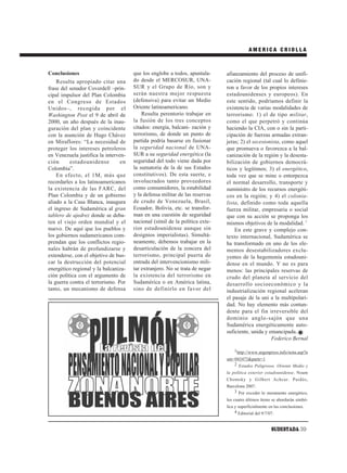 AMERICA CRIOLLA



Conclusiones                          que los englobe a todos, apuntala-     afianzamiento del proceso de unifi-
    Resulta apropiado citar una       do desde el MERCOSUR, UNA-             cación regional (tal cual lo definie-
frase del senador Coverdell –prin-    SUR y el Grupo de Río, son y           ron a favor de los propios intereses
cipal impulsor del Plan Colombia      serán nuestra mejor respuesta          estadounidenses y europeos). En
en el Congreso de Estados             (defensiva) para evitar un Medio       este sentido, podríamos definir la
Unidos–, recogida por el              Oriente latinoamericano.               existencia de varias modalidades de
Washington Post el 9 de abril de          Resulta perentorio trabajar en     terrorismo: 1) el de tipo militar,
2000, un año después de la inau-      la fusión de los tres conceptos        como el que perpetró y continúa
guración del plan y coincidente       citados: energía, balcani- zación y    haciendo la CIA, con o sin la parti-
con la asunción de Hugo Chávez        terrorismo, de donde un punto de       cipación de fuerzas armadas extran-
en Miraflores: “La necesidad de       partida podría basarse en fusionar     jeras; 2) el secesionista, como aquel
proteger los intereses petroleros     la seguridad nacional de UNA-          que promueva o favorezca a la bal-
en Venezuela justifica la interven-   SUR a su seguridad energética (la      canización de la región y la desesta-
ción      estadounidense         en   seguridad del todo viene dada por      bilización de gobiernos democrá-
Colombia”.                            la sumatoria de la de sus Estados      ticos y legítimos; 3) el energético,
    En efecto, el 1M, más que         constitutivos). De esta suerte, e      toda vez que se mine o entorpezca
recordarles a los latinoamericanos    involucrados tanto proveedores         el normal desarrollo, transporte y
la existencia de las FARC, del        como consumidores, la estabilidad      suministro de los recursos energéti-
Plan Colombia y de un gobierno        y la defensa militar de las reservas   cos en la región; y 4) el colonia-
aliado a la Casa Blanca, inaugura     de crudo de Venezuela, Brasil,         lista, definido como toda aquella
el ingreso de Sudamérica al gran      Ecuador, Bolivia, etc. se transfor-    fuerza militar, empresaria o social
tablero de ajedrez donde se deba-     man en una cuestión de seguridad       que con su acción se proponga los
ten el viejo orden mundial y el       nacional (símil de la política exte-   mismos objetivos de la modalidad. 2
nuevo. De aquí que los pueblos y      rior estadounidense aunque sin             En este grave y complejo con-
los gobiernos sudamericanos com-      designios imperialistas). Simultá-     texto internacional, Sudamérica se
prendan que los conflictos regio-     neamente, debemos trabajar en la       ha transformado en uno de los ele-
nales habrán de profundizarse y       desarticulación de la zoncera del      mentos desestabilizadores exclu-
extenderse, con el objetivo de bus-   terrorismo, principal puerta de        yentes de la hegemonía estadouni-
car la destrucción del potencial      entrada del intervencionismo mili-     dense en el mundo. Y no es para
energético regional y la balcaniza-   tar extranjero. No se trata de negar   menos: las principales reservas de
ción política con el argumento de     la existencia del terrorismo en        crudo del planeta al servicio del
la guerra contra el terrorismo. Por   Sudamérica o en América latina,        desarrollo socioeconómico y la
tanto, un mecanismo de defensa        sino de definirlo en favor del         industrialización regional aceleran
                                                                             el pasaje de la uni a la multipolari-
                                                                             dad. No hay elemento más contun-
                                                                             dente para el fin irreversible del
                                                                             dominio anglo-sajón que una
                                                                             Sudamérica energéticamente auto-
                                                                             suficiente, unida y emancipada.
                                                                                                  Federico Bernal

                                                                                 1http://www.argenpress.info/nota.asp?n
                                                                             um=043473&parte=1
                                                                                2 Estados Peligrosos. Oriente Medio y
                                                                             la política exterior estadounidense. Noam
                                                                             Chomsky y Gilbert Achcar. Paidós,
                                                                             Barcelona 2007.
                                                                                 3 Por exceder lo meramente energético,
                                                                             los cuatro últimos ítems se abordarán simbó-
                                                                             lica y superficialmente en las conclusiones.
                                                                                  4 Editorial del 9/7/07.


                                                                                                      SUDESTADA 39
 