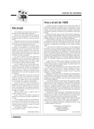 CARTAS DE LECTORES




                                                     Ana y el sol de 1988
                                                         Cuando era pibe me enamoré de una nena de la UES. En
                                                     ese instante empezaron a bajarme como mantras todos los can-
 Me enojé                                            tos de ese peronismo nacional, popular, revolucionario y hasta
                                                     rockero, para mí. Esa mixtura de todo lo popular confluyendo,
     Con la gente que apoya la peor de las vio-      tomándolo y dándole una dirección que subvierta el orden esta-
                                                     blecido.
 lencias: la que desata violencia inocente.
                                                         Desde la Escuela hasta la Yeca, todo cobraba magia pero-
     Desde hace varios años estamos goberna-         nista. Campera verde guerrillera, dibujo de fusil y tacuara, estrella
 dos por un grupo de políticos con una visión de     federal, relatos de los montos que habían quedado, sueños con
 la Argentina que nos lleva por caminos de espe-     la Patria Liberada, un viejo cielo de Liberación Nacional.
 ranza.                                                  ¡Cómo olvidarte, entonces, Ana Sol! Estuviste ahí para que
     Pretenden timonear la nave de la Argentina      yo empezara a entender ESTA historia de ESTE País: me caían
 en medio del mar de la economía de mercado          las fichas, una tras otra, diapositivas de dos únicos caminos,
 en el clima de la globalización. No es fácil.       Liberación o Dependencia, para llegar a todo, desde cualquier
     Comenzaron a gobernar con escaso apoyo          lugar.
 numérico y conquistaron a la mayoría de los             Y me crucé con un pibe de 16, como yo, con las chapas por
 argentinos, fracción que podemos denominar          los codos, como yo, mezcla de Rock Nacional y Che Guevara,
                                                     como yo, el compañero errante, Mariano Cabral. Y nos comimos
 “pueblo” sin que se ofendan. Como valor agre-
                                                     el Normal 9. Nos echaban. Los echábamos. Resistencia psicoló-
 gado estamos gobernados por una mujer. No           gica a los resabios soretes del Proceso; o en las calles del
 soy feminista, pero creo percibir las diferencias   Centro. Represión policial. Barricadas adolescentes con bancos
 de género a la hora de jugarse.                     de plaza en la Avenida Callao. Gases lacrimógenos. Vallas esta-
     Por ahora, dentro de lo que permite la          llando los vidrios del Pizzurno; en su interior, Salonia o alguno de
 Constitución, se han ido tomando medidas que        esos. TV, solicitadas, detenidos, amores de aprovecho setentis-
 tienden a mejorar la situación del pueblo. Están    ta.
 haciendo lo que dijeron que iban a hacer y expli-       Luego Juan Cruz Cabral, cantor popular, que cazaba la viola
 can el sentido y dirección de las medidas.          y cantaba, como yo, y mi eterna dualidad: peronismo-rock,
     Se ha cumplido con los compromisos inter-       música-volante-revista, sentada-reggae, chacarera-tomamo el
 nacionales y se está queriendo cumplir lo pro-      colegio, bolú! e infinitos etcéteras.
 metido internamente: disminuir la marginalidad          Luego me alejé. Después de ese turco ortiva traidor me fui,
                                                     como 10 años. Ocurrió de todo. Cielos. Infiernos. Amores y
 actual, prevenir la futura con más educación y
                                                     Odios. “Crímenes Perfectos” y “Héroe del Whisky”. Hijos.
 salud para todos y guardar la memoria de los        Muertes. Ausencias. Encierros. Éxodos. Locura. Traiciones.
 desaparecidos en una lucha desigual ocurrida        Amigos? y... nuevos etcéteras.
 en la patria.                                           Siempre en frecuencia con los Cabrales, volví al fogón leyen-
     Sin endeudamiento no hay otra forma para        do Sudestada, y quemán-donos la bocha hablando de Política e
 cumplir con esto que redistribuir la riqueza.       ideando formas de llegada culturales, prende mechas-tira
 Llegó el momento que los que más ganan              bomba (en el “buen sentido”), pero sin activar, aunque al tanto
 entiendan que deben aportar más porque esto         del Peronismo Militante.
 es una decisión de un gobierno democrático.             Y un día me presentan al guinness record de bares, dialécti-
     La gente que sale hoy a defender sus            ca política come cocos, puchos y cafés: el Gallego Fernández.
 ganancias y a atacar a un gobierno democrático      Capo. Toda la onda. Haciéndome partícipe. Compartiendo.
                                                     Peronismo combativo. Estratega puro: ¡me la dejó picando! Y
 porque toma las medidas que dijo que iba a
                                                     empecé a autodenominarme, cual borracho, del PM (porque
 tomar, está ejerciendo una violencia intenciona-    “siempre lo había sido”), porque sintetizaba ese loco peronismo
 da, está empezando una lucha porque miró su         con aguante que había vivido en los 80, mística 70 cruda mez-
 ombligo y no le gustó.                              clada con Rock Nacional.
     Miren su patria, miren su región, miren el          Simplemente, quiero agradecer a Sudestada estas lecturas
 mundo, piensen y sientan.                           por tirar de mi cuerda cual cable a tierra para no perderme,
     Si así y todo no concuerdan, reclamen al        pedirles que me inviten a cantar la Marchita, con el Alma ¡como
 gobierno sin extorsionar al pueblo dejándolo sin    siempre!, y mandarme a hacer en lo que sea útil a la Causa.
 comida.                                                 Quizá entonces conecte al Capitán Yojan Crúif (JC) para ver
     Si no consiguen convencer a los gobernan-       qué onda por el lado Frente Cultural o por el lado que sea, o
 tes, esperen a las próximas elecciones y, mien-     algo así, como “para ir volviendo, vio?” ¿Me copia, Capitán??
                                                         Bué, ahí voy llegando, volviendo a la Banda (de Rock, Tango
 tras, procuren conseguir un candidato de
                                                     y Folklore también) y entonces...
 ustedes (la gente) para que engañe al pueblo
 como hicieron con Menem.                                             LIBERACIÓN o DEPENDENCIA
     Sin engañar al pueblo no ganan las eleccio-                           PATRIA o MUERTE
 nes, porque son menos.                                                  (SIEMPRE VOLVIENDO)
                                                                             ¡VENCEREMOS!
                             María Elena Dallorso                                                          Javo Kupinski



40 SUDESTADA
 