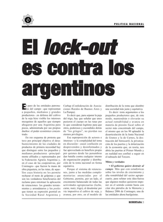 POLITICA NACIONAL




El lock-out
es contra los
argentinos
E   l paro de las entidades patrona-
    les del campo –que representan
a pequeños, medianos y grandes
                                         Carbap (Confederación de Asocia-
                                         ciones Rurales de Buenos Aires y
                                         La Pampa).
                                                                                  distribución de la renta que alumbre
                                                                                  una sociedad más justa y equitativa.
                                                                                      Es decir: resta argumentos a los
productores– en defensa del cultivo          Es decir que, para separar la paja   pequeños productores que, de este
de la soja hizo visible los intereses    del trigo, hay que señalar que unos      modo, mantendrán o elevarán su
mezquinos de aquellos que siempre        pusieron el cuerpo en las rutas por      actual rentabilidad y avanza en
abogaron por una Argentina para          lo que consideran legítimo para que      materia de presión fiscal sobre el
pocos, administrada por sus propios      otros, poderosos y escondidos detrás     sector más concentrado del campo,
dueños: el poder económico concen-       de “los gringos”, no pierdan sus         el mismo que en los 90 aplaudió la
trado.                                   eternos privilegios.                     desarticulación de la Junta Nacional
    En ese esquema de protesta que           Esa superposición de actores e       de Granos y la de Carnes, la des-
tuvo por principal objetivo el desa-     intereses –y la complejidad del tema     trucción del ferrocarril, la privatiza-
bastecimiento de las ciudades de         en discusión– causó confusión en         ción de los puertos y la dolarización
productos de primera necesidad hay       desprevenidos y desinformados y          de la economía que, en teoría, nos
que distinguir entre los pequeños y      fue aprovechada en beneficio propio      abría las puertas al Primer Mundo y
medianos productores –principal-         por quienes desde las penumbras          en realidad nos confinó a seguir en
mente afiliados y representados por      dan batalla contra cualquier intento     el subsuelo del Tercero.
la Federación Agraria Argentina y,       de organización popular y distribu-
en el caso de las cooperativas, por      ción de la renta nacional en forma       Mitos y verdades
Coninagro– que fueron la mano de         equitativa.                                  • El gobierno quiere destruir al
obra piquetera, en las rutas, de aque-       Porque el sistema de retencio-       campo. Más que con estadísticas
llos cuya historia no les permite        nes, junto a las medidas comple-         sobre los niveles de crecimiento y
rechazar el mote de golpistas y que      mentarias anunciadas por el              alta rentabilidad del sector agrope-
son los verdaderos beneficiarios del     Gobierno, permite, por un lado, el       cuario, para refutar esta idea-fuerza
reclamo para retrotraer la aplicación    crecimiento balanceado de todas las      que algunos medios quisieron impo-
de retenciones: los grandes terrate-     actividades agropecuarias (leche,        ner en el sentido común basta con
nientes y arrendatarios y los pooles     carne, maíz, trigo), al desalentar por   citar dos párrafos de la Memoria y
que tienen su expresión gremial en       vía impositiva el cultivo de soja, y     Balance 2006 de Coninagro, una de
la Sociedad Rural Argentina y            avanza, por otro, en el modelo de        las entidades ahora huelguistas.

                                                                                                         SUDESTADA 3
 