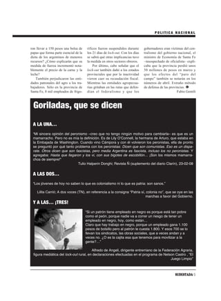 POLITICA NACIONAL



ron llevar a 150 pesos una bolsa de     ríficos fueron suspendidos durante      gobernadores eran víctimas del cen-
papas que forma parte esencial de la    los 21 días de lock-out. Con los días   tralismo del gobierno nacional, el
dieta de los argentinos de menores      se sabrá qué otras implicancias tuvo    ministro de Economía de Santa Fe
recursos? ¿Cómo explicarán que su       la medida en otros sectores obreros.    –insospechado de oficialista– expli-
medida de fuerza incrementó nota-           Por último, cabe señalar que el     caba que la provincia perdió unos
blemente el precio de la carne y la     lock-out también dañó a los estados     50 millones de pesos en marzo y
leche?                                  provinciales que por la inactividad     que los efectos del “paro del
    También perjudicaron las enti-      vieron caer su recaudación fiscal.      campo” también se notarán en los
dades patronales del agro a los tra-    Mientras las entidades agropecua-       números de abril. Extraño método
bajadores. Sólo en la provincia de      rias gritaban en las rutas que defen-   de defensa de las provincias.
Santa Fe, 8 mil empleados de frigo-     dían el federalismo y que los                                  Fabio Gentili



 Goriladas, que se dicen
 A LA UNA…
 “Mi sincera opinión del peronismo –creo que no tengo ningún motivo para cambiarla– es que es un
 mamarracho. Pero no es mía la definición. Es de Lily OʼConnell, la hermana de Arturo, que estaba en
 la Embajada de Washington. Cuando vino Cámpora y con él volvieron los peronistas, ella de pronto
 se preguntó por qué tanto problema con los peronistas: Dicen que son comunistas. Eso es un dispa-
 rate. Otros dicen que son fascistas, pero media Argentina es fascista, incluso los no peronistas. Y
 agregaba: Hasta que llegaron y los vi, con sus bigotes de escobillón… ¡Son los mismos mamarra-
 chos de siempre!”
                             Tulio Halperin Donghi; Revista Ñ (suplemento del diario Clarín), 23-02-08


 A LAS DOS…
 “Los jóvenes de hoy no saben lo que es colonialismo ni lo que es patria: son sanos.”

    Lilita Carrió; A dos voces (TN), en referencia a la consigna “Patria sí, colonia no”, que se oye en las
                                                                            marchas a favor del Gobierno.
 Y A LAS… ¡TRES!
                                       “Si un patrón tiene empleado en negro es porque está tan pobre
                                       como el peón, porque nadie va a correr un riesgo de tener un
                                       empleado en negro, hoy, como están…
                                       Claro que hay trabajo en negro, porque un empleado gana 1.100
                                       pesos de bolsillo pero al patrón le cuesta 1.800. Y esos 700 se lo
                                       llevan los sindicatos, las obras sociales, que a veces andan y a
                                       veces no. ¿O es la cajita esa que tenemos para movilizar a la
                                       gente?…”

                                        Alfredo de Angeli, dirigente entrerriano de la Federación Agraria,
 figura mediática del lock-out rural, en declaraciones efectuadas en el programa de Nelson Castro , “El
                                                                                            Juego Limpio”



                                                                                                     SUDESTADA 5
 