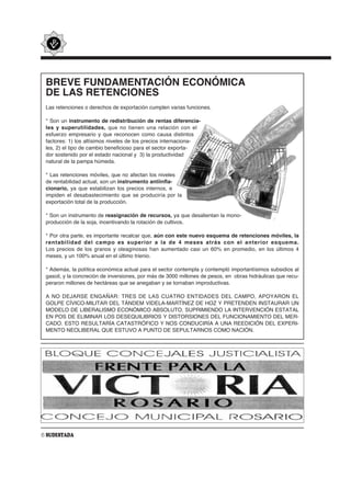 BREVE FUNDAMENTACIÓN ECONÓMICA
 DE LAS RETENCIONES
 Las retenciones o derechos de exportación cumplen varias funciones.

 * Son un instrumento de redistribución de rentas diferencia-
 les y superutilidades, que no tienen una relación con el
 esfuerzo empresario y que reconocen como causa distintos
 factores: 1) los altísimos niveles de los precios internaciona-
 les, 2) el tipo de cambio beneficioso para el sector exporta-
 dor sostenido por el estado nacional y 3) la productividad
 natural de la pampa húmeda.

 * Las retenciones móviles, que no afectan los niveles
 de rentabilidad actual, son un instrumento antiinfla-
 cionario, ya que estabilizan los precios internos, e
 impiden el desabastecimiento que se produciría por la
 exportación total de la producción.

 * Son un instrumento de reasignación de recursos, ya que desalientan la mono-
 producción de la soja, incentivando la rotación de cultivos.

 * Por otra parte, es importante recalcar que, aún con este nuevo esquema de retenciones móviles, la
 rentabilidad del campo es superior a la de 4 meses atrás con el anterior esquema.
 Los precios de los granos y oleaginosas han aumentado casi un 60% en promedio, en los últimos 4
 meses, y un 100% anual en el último trienio.

 * Además, la política económica actual para el sector contempla y contempló importantísimos subsidios al
 gasoil, y la concreción de inversiones, por más de 3000 millones de pesos, en obras hidráulicas que recu-
 peraron millones de hectáreas que se anegaban y se tornaban improductivas.

 A NO DEJARSE ENGAÑAR: TRES DE LAS CUATRO ENTIDADES DEL CAMPO, APOYARON EL
 GOLPE CÍVICO-MILITAR DEL TÁNDEM VIDELA-MARTÍNEZ DE HOZ Y PRETENDEN INSTAURAR UN
 MODELO DE LIBERALISMO ECONÓMICO ABSOLUTO, SUPRIMIENDO LA INTERVENCIÓN ESTATAL
 EN POS DE ELIMINAR LOS DESEQUILIBRIOS Y DISTORSIONES DEL FUNCIONAMIENTO DEL MER-
 CADO. ESTO RESULTARÍA CATASTRÓFICO Y NOS CONDUCIRÍA A UNA REEDICIÓN DEL EXPERI-
 MENTO NEOLIBERAL QUE ESTUVO A PUNTO DE SEPULTARNOS COMO NACIÓN.




6 SUDESTADA
 