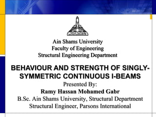 Presented By:
Ramy Hassan Mohamed Gabr
B.Sc. Ain Shams University, Structural Department
Structural Engineer, Parsons International
Ain Shams University
Faculty of Engineering
Structural Engineering Department
BEHAVIOUR AND STRENGTH OF SINGLY-
SYMMETRIC CONTINUOUS I-BEAMS
 