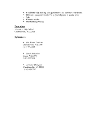  Consistently high-ranking sales performance and customer compliments.
 Help run 3 successful inventory’s as head of counts in specific areas
 Sales
 Customer service
 Merchandising/Pricing
Education
Albemarle High School
Charlottesville, VA 22901
References
 Rev. Warne Dawkins
Charlottesville, VA 22901
(434)-996-3660
 Simon Bernateau
Louisa, VA 23093
(540)-322-9616
 Jermaine Thompson -
Charlottesville, VA 22911
(434)-989-3983
 