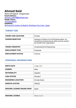 Ahmed Said
SiteProject Engineer
Email Address:
ahmed_said14@hotmail.com
Mobile Phone:
+971565588142
ADDRESS :
46 Emarat EL Fardoss EL Nady EL Ahly Naser City, Cairo , Egypt
PERSONAL INFORMATION
BIRTH DATE 4 may 1984
GENDER Male
NATIONALITY Egyptian
VISA STATUS Resident
RESIDENCE LOCATION Emirate Dubai
MARITAL STATUS SINGLE
DRIVING LICENSE ISSUED FROM Egypt
DRIVING LICENCE Dubai Licence
TARGET JOB
TARGET JOB LOCATION Emirate
CAREER OBJECTIVE Seeking a Position of a Civil Engineer where my
Analytical and Interpersonal skills could be used for
the benefit of the organization.
TARGET INDUSTRY Construction/Civil Engineering
EMPLOYMENT TYPE Employee
EMPLOYMENT STATUS Full time
 