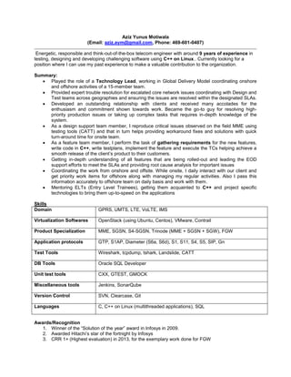 Aziz Yunus Motiwala
(Email: aziz.aym@gmail.com, Phone: 469-601-0407)
Energetic, responsible and think-out-of-the-box telecom engineer with around 9 years of experience in
testing, designing and developing challenging software using C++ on Linux.. Currently looking for a
position where I can use my past experience to make a valuable contribution to the organization.
Summary:
 Played the role of a Technology Lead, working in Global Delivery Model coordinating onshore
and offshore activities of a 15-member team.
 Provided expert trouble resolution for escalated core network issues coordinating with Design and
Test teams across geographies and ensuring the issues are resolved within the designated SLAs.
 Developed an outstanding relationship with clients and received many accolades for the
enthusiasm and commitment shown towards work. Became the go-to guy for resolving high-
priority production issues or taking up complex tasks that requires in-depth knowledge of the
system.
 As a design support team member, I reproduce critical issues observed on the field MME using
testing tools (CATT) and that in turn helps providing workaround fixes and solutions with quick
turn-around time for onsite team.
 As a feature team member, I perform the task of gathering requirements for the new features,
write code in C++, write testplans, implement the feature and execute the TCs helping achieve a
smooth release of the client’s product to their customers.
 Getting in-depth understanding of all features that are being rolled-out and leading the EOD
support efforts to meet the SLAs and providing root cause analysis for important issues
 Coordinating the work from onshore and offsite. While onsite, I daily interact with our client and
get priority work items for offshore along with managing my regular activities. Also I pass this
information accurately to offshore team on daily basis and work with them.
 Mentoring ELTs (Entry Level Trainees), getting them acquainted to C++ and project specific
technologies to bring them up-to-speed on the applications
Skills
Domain GPRS, UMTS, LTE, VoLTE, IMS
Virtualization Softwares OpenStack (using Ubuntu, Centos), VMware, Contrail
Product Specialization MME, SGSN, S4-SGSN, Trinode (MME + SGSN + SGW), FGW
Application protocols GTP, S1AP, Diameter (S6a, S6d), S1, S11, S4, S5, SIP, Gn
Test Tools Wireshark, tcpdump, tshark, Landslide, CATT
DB Tools Oracle SQL Developer
Unit test tools CXX, GTEST, GMOCK
Miscellaneous tools Jenkins, SonarQube
Version Control SVN, Clearcase, Git
Languages C, C++ on Linux (multithreaded applications), SQL
Awards/Recognition
1. Winner of the “Solution of the year” award in Infosys in 2009.
2. Awarded Hitachi’s star of the fortnight by Infosys
3. CRR 1+ (Highest evaluation) in 2013, for the exemplary work done for FGW
 