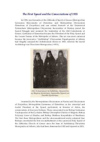 The First Synod and the Consecrations of 1935 
 
  In 1935, two hierarchs of the Orthodox Church of Greece (Metropolitan 
Germanus  Mavromatis  of  Demetrias  and  Metropolitan  Chrysostom 
Demetriou  of  Zacynthus)  and  one  retired  hierarch  of  the  Ecumenical 
Patriarchate  (Metropolitan  Chrysostom  Kavourides  of  Florina)  joined  the 
Sacred  Struggle  and  assumed  the  leadership  of  the  Old  Calendarists  of 
Greece. Germanus of Demetrias became the President of the Holy Synod and 
the Locum Tenens of the Metropolis of Athens. This act was most canonical 
because  the  innovative  “Archbishop”  Chrysostom  Papadopoulos  of  Athens 
had  illegally  usurped  the  Archdiocesan  throne  in  1923,  whereas  the  lawful 
Archbishop was Theocletus Menopoulos (+1931). 
 
 
  Assisted by the Metropolitans Chrysostom of Florina and Chrysostom 
of  Zacynthus,  Metropolitan  Germanus  of  Demetrias,  as  the  canonical  and 
lawful  President  of  the  Synod,  performed,  in  Keratea  of  Attica,  the 
consecrations of four new bishops. Those consecrated were Bishop Germanus 
Varykopoulos of the Cyclades, Bishop Christopher Chatzis of Megaris, Bishop 
Polycarp  Liosis  of  Diaulia,  and  Bishop  Matthew  Karpathakis  of  Bresthena. 
The first three Metropolitans and the abovementioned newly‐ordained four 
Bishops constituted the first re‐establishment of the canonical Holy Synod of 
the  Orthodox  Church  of  Greece  since  the  time  of  Archbishop  Theocletus 
Menopoulos of Athens, who had been dismissed in 1923 and reposed in 1931. 
 