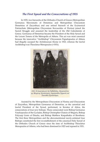The First Synod and the Consecrations of 1935 
 
  In 1935, two hierarchs of the Orthodox Church of Greece (Metropolitan 
Germanus  Mavromatis  of  Demetrias  and  Metropolitan  Chrysostom 
Demetriou  of  Zacynthus)  and  one  retired  hierarch  of  the  Ecumenical 
Patriarchate  (Metropolitan  Chrysostom  Kavourides  of  Florina)  joined  the 
Sacred  Struggle  and  assumed  the  leadership  of  the  Old  Calendarists  of 
Greece. Germanus of Demetrias became the President of the Holy Synod and 
the Locum Tenens of the Metropolis of Athens. This act was most canonical 
because  the  innovative  “Archbishop”  Chrysostom  Papadopoulos  of  Athens 
had  illegally  usurped  the  Archdiocesan  throne  in  1923,  whereas  the  lawful 
Archbishop was Theocletus Menopoulos (+1931). 
 
 
  Assisted by the Metropolitans Chrysostom of Florina and Chrysostom 
of  Zacynthus,  Metropolitan  Germanus  of  Demetrias,  as  the  canonical  and 
lawful  President  of  the  Synod,  performed,  in  Keratea  of  Attica,  the 
consecrations of four new bishops. Those consecrated were Bishop Germanus 
Varykopoulos of the Cyclades, Bishop Christopher Chatzis of Megaris, Bishop 
Polycarp  Liosis  of  Diaulia,  and  Bishop  Matthew  Karpathakis  of  Bresthena. 
The first three Metropolitans and the abovementioned newly‐ordained four 
Bishops constituted the first re‐establishment of the canonical Holy Synod of 
the  Orthodox  Church  of  Greece  since  the  time  of  Archbishop  Theocletus 
Menopoulos of Athens, who had been dismissed in 1923 and reposed in 1931. 
 