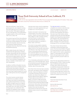LAW SCHOOL PROFILE                                                                                      www.lawcrossing.com     1. 800.973.1177




                            Texas Tech University School of Law, Lubbock, TX
                            [By Jen Woods]
                            In 1967, the first state-supported law school in the West Texas area opened with an entering class of 72 students. Today, nearly
                            700 students attend Texas Tech University School of Law in Lubbock, TX.



Over the last 40 years, Texas Tech has             interview mock clients, practice negotiating,        The legal job market is extremely
gained popularity, and competition among           and draft a trial and/or appellate brief, just       competitive, but statistics show that most
law school applicants has increased. Last          as lawyers do in real-life practice.                 Texas Tech graduates have no trouble
year more than 1,550 students applied to                                                                landing a job. More than 98 percent of
                                                   Students interested in international law             the most recent graduates were able to
fill one of 244 openings. The average GPA of
                                                   can participate in the school’s study abroad         find a job in just a few months, and the
accepted students is 3.53, and the average
                                                   program. Students who participate will learn         average starting salary was about $70,200.
LSAT score is about 155.
                                                   how to apply U.S. laws in foreign countries,         Students most frequently accept positions
The school of law has 33 full-time professors      and they will gain an understanding                  with employers like Jones Day Reavis &
in addition to adjunct and visiting professors.    of international laws and institutions.              Pogue, Thompson & Knight, Haynes and
The faculty includes graduates from top law        International programs are available in              Boone, Thompson, Coe, Cousins & Irons,
schools like Columbia, Harvard University,         Mexico, Spain, and France.                           Strasburger & Price, and Cooper & Aldous.
Yale University, Virginia University,
                                                   The school’s strong academic programs
Georgetown University, New York University,                                                             The school’s Career Services Center
                                                   have helped graduates score some of the
and Stanford University.                                                                                coordinates a mentoring program with
                                                   highest marks on the Texas Bar examination.
                                                                                                        alumni. The Tech Connect Mentor Program
                                                   Last February it was Texas Tech University
With a student-faculty ratio of about 1:20,                                                             is an email directory for alumni who wish to
                                                   School of Law graduate Brandon Barnett
students have the opportunity to develop                                                                offer insight into their careers, geographical
                                                   who earned the highest score on the exam.
personal relationships with their professors.                                                           regions, or job prospects for their areas.
                                                   He is the third graduate from the school to
Faculty members adhere to an “open-door”                                                                Alumni who participate answer students’
                                                   earn the highest score out of the previous six
policy and encourage students to meet with                                                              questions and offer job search advice via
                                                   exams.
instructors as needed beyond classroom                                                                  email.
hours. From orientation to graduation, the
                                                   “It is a tremendous achievement to attain the
faculty is available to help students reach                                                             Texas Tech was approved by the American
                                                   highest score on the Texas Bar Exam, and we
their full potential.                                                                                   Bar Association in 1970. In 1968, the school
                                                   are extraordinarily proud of Brandon and the
                                                                                                        was accredited by the Supreme Court
                                                   faculty who prepared him,” said Walter B.
In addition, the Office of Academic Success                                                             of Texas; and in 1969, the school was
                                                   Huffman, dean of the school of law.
Programs also serves as a helpful resource.                                                             accredited by the Association of American
Professionals help students implement                                                                   Law Schools. In 1974, the Law School was
                                                   Since Texas Tech is the only major university,
efficient learning and study strategies. The                                                            elected to The Order of the Coif, which is
                                                   law school, and medical school combined in
office also helps students prepare for the bar                                                          the only national legal honor society in the
                                                   the state, unique joint degrees are offered
exam, offering time and stress management                                                               United States. One-third of the nation’s law
                                                   in the fields of business and life sciences.
tips.                                                                                                   schools are invited to join the society.
                                                   Students can choose from a Master’s of
                                                   Business Administration (M.B.A.), Master’s
The school recently received national                                                                   ON THE NET
                                                   of Public Administration (M.P.A.), or a
recognition for its academic program.
                                                   Master’s of Science in Agricultural and              Texas Tech University School of Law
Two Texas Tech School of Law programs
                                                   Applied Economics, Accounting-Taxation,              www.law.ttu.edu
were ranked among the best in the nation
                                                   Personal Financial Planning, Biotechnology,
for 2007 in the April issue of U.S. News &
                                                   Crop Science, Horticulture, Soil Science (or         American Bar Association
World Report. The trial advocacy program
                                                   Entomology), or Environmental Toxicology.            www.abanet.org
was ranked 14th in the nation, and the legal
                                                   Students must meet the admission
writing program was ranked 23rd. Both
                                                   requirements for both the law school and             Lubbock Facts and Figures
programs are designed to teach students
                                                   graduate school to enroll in a joint degree          http://www.law.ttu.edu/lawWeb/prospective/
skills with hands-on experience. Students
                                                   program.                                             lubbock/FactsFigures.shtm

PAGE 
 