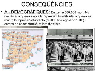 CONSEQÜÈNCIES.
• A.- DEMOGRÀFIQUES: En torn a 600.000 mort. No
només a la guerra sinó a la repressió. Finalitzada la guerra es
manté la repressió;afusellats (50.000 fins agost de 1946) i
camps de concentració. Milers d’exiliats
 
