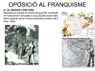 OPOSICIÓ AL FRANQUISME
A.- EL MAQUIS (1939-1952)
Resistència armada en forma de guerrilla, confiaven
en l’aixecament del poble a una possible ajuda dels
aliats després de la II Guerra Mundial (invasió vall d’
Aran 1944)
 