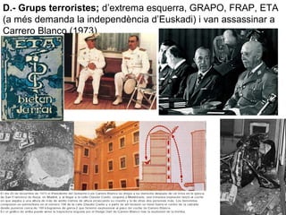 D.- Grups terroristes; d’extrema esquerra, GRAPO, FRAP, ETA
(a més demanda la independència d’Euskadi) i van assassinar a
Carrero Blanco (1973).
 
