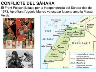 CONFLICTE DEL SÀHARA
El Front Polisari lluitava per la independència del Sàhara des de
1973. Aprofitant l’agonia Marroc va ocupar la zona amb la Marxa
Verda.
 