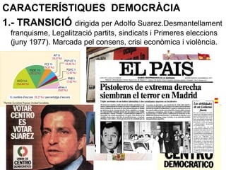 CARACTERÍSTIQUES DEMOCRÀCIA
1.- TRANSICIÓ dirigida per Adolfo Suarez.Desmantellament
franquisme, Legalització partits, sindicats i Primeres eleccions
(juny 1977). Marcada pel consens, crisi econòmica i violència.
 