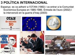 3 POLÍTICA INTERNACIONAL
Espanya es va adherir a l’OTAN (1982) i va entrar a la Comunitat
Econòmica Europea en 1985-1986. Entrada de l’euro (2002) i
la intervenció en la guerra d’Iraq (2003)
 
