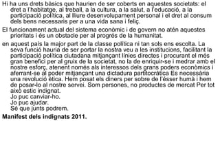 Hi ha uns drets bàsics que haurien de ser coberts en aquestes societats: el
dret a l’habitatge, al treball, a la cultura, a la salut, a l’educació, a la
participació política, al lliure desenvolupament personal i el dret al consum
dels bens necessaris per a una vida sana i feliç.
El funcionament actual del sistema econòmic i de govern no atén aquestes
prioritats i és un obstacle per al progrés de la humanitat.
en aquest país la major part de la classe política ni tan sols ens escolta. La
seva funció hauria de ser portar la nostra veu a les institucions, facilitant la
participació política ciutadana mitjançant línies directes i procurant el més
gran benefici per al gruix de la societat, no la de enriquir-se i medrar amb el
nostre esforç, atenent només als interessos dels grans poders econòmics i
aferrant-se al poder mitjançant una dictadura partitocràtica Es necessària
una revolució ètica. Hem posat els diners per sobre de l’ésser humà i hem
de posar-lo al nostre servei. Som persones, no productes de mercat Per tot
això estic indignat.
Jo puc canviar-ho.
Jo puc ajudar.
Sé que junts podrem.
Manifest dels indignats 2011.
 