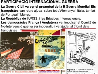 PARTICIPACIÓ INTERNACIONAL GUERRA
La Guerra Civil va ser el preàmbul de la II Guerra Mundial Els
franquistes van rebre ajuda sobre tot d’Alemanya i Itàlia, també
de Portugal i Marroc.
La República de l’URSS i les Brigades Internacionals.
Les democràcies França i Anglaterra va impulsar el Comité de
No-Intervenció que va ser inoperatiu i va ajudar al triomf dels
franquistes
 