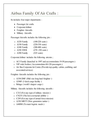 Airbus Family Of Air Crafts :
Its includes four major departments :
 Passenger Air crafts
 CorporateJetliner
 Freighter Aircrafts
 Military Aircrafts
Passenger Aircrafts includes the following jets :
o A320 Family (100-220 seats )
o A330 Family (220-330 seats)
o A340 Family (300-400 seats)
o A350 XWB (270 -350 seats )
o A380 Family (525 seats)
CorporateJetliner includes the following aircrats ;
o ACJ Family (launched in 1997 and accommodates 19-50 passengers )
o VIP wide bodies ( Accommodates 60-120 passengers )
o Air Bus Corporate Jet Centre (Provide top quality cabins ,outfitting and
associated services)
Freighter Aircrafts includes the following jets :
o A330-200F (Mid size long haul freighter )
o A380F (3 deck cargo facility )
o Beluga ( world’s largest cargo )
Military Aircrafts includes the following aircrafts :
o C212 (For any type of military mission )
o CN235 (The lost costtactial airlifter )
o C295 (For any type of armed force mission)
o A330 MRTT (New generation tanker )
o A400M (To meet logistic needs )
 