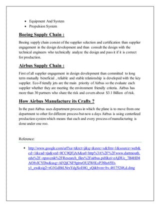  Equipment And System
 Propulsion System
Boeing Supply Chain :
Boeing supply chain consist of the supplier selection and certification than supplier
engagement in the design development and than consult the design with the
technical engineers who technically analyze the design and pass it if it is correct
for production.
Airbus Supply Chain :
First of all supplier engagement in design development than committed to long
term mutually beneficial , reliable and stable relationship is developed with the key
supplier. Eco-Friendly jets are the main priority of Airbus so the evaluate each
supplier whether they are meeting the environment friendly criteria. Airbus has
more than 30 partners who share the risk and covers about $3.1 Billion of risk.
How Airbus Manufacture its Crafts ?
In the pastAirbus uses department process in which the plane is to move from one
department to other for different process but now a days Airbus is using centerlized
production system which means that each and every process ofmanufacturing is
done under one roo.
Reference:
 http://www.google.com/url?sa=t&rct=j&q=&esrc=s&frm=1&source=web&
cd=1&cad=rja&ved=0CC0QFjAA&url=http%3A%2F%2Fwww.dartmouth.
edu%2F~npavcnik%2FResearch_files%2Fairbus.pdf&ei=eAjDUc_7B4HD4
AO8vICYDw&usg=AFQjCNF9gtrwOUZW0LsP38hs65Et-
y1_ew&sig2=rG1GdBtLNrxYdgXoE0G_sQ&bvm=bv.48175248,d.dmg
 