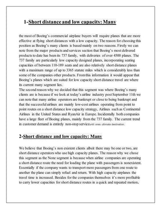 1-Short distanceand low capacity:Many
the most of Boeing’s commercial airplane buyers will require planes that are more
effective at flying short distances with a low capacity. The reason for choosing this
position as Boeing’s many clients is based mainly on two reasons. Firstly we can
note from the major products and services section that Boeing’s most delivered
products to date has been its 737 family, with deliveries of over 4500 planes. The
737 family are particularly low capacity designed planes, incorporating seating
capacities of between 110-189 seats and are also relatively short distance planes
with a maximum range of up to 3365 statute miles which is considerably less than
some of the companies other products. Fromthis information it would appear that
Boeing’s planes which are suited for low capacity short distance travel are where
its current many segment lies.
The second reason why we decided that this segment was where Boeing’s many
clients are is because if we look at today’s airline industry postSeptember 11th we
can note that many airline operators are bankrupt or close to being bankrupt and
that the successfulairlines are mainly low-cost airlines operating from point to
point routes on a short distance low capacity strategy, Airlines such as Continental
Airlines in the United States and RyanAir in Europe. Incidentally both companies
have a large fleet of Boeing planes, mainly from the 737 family. The current trend
in customer demand is entirely non-stop serviceuntil ones ultimate destination.
2-Short distance and low capacity: Many
We believe that Boeing’s non existent clients albeit there may be one or two, are
short distance operators who use high capacity planes. The reason why we chose
this segment as the None segment is because when airline companies are operating
a short distance route the need for loading the plane with passengers is nonexistent.
Essentially if the company wants to transport more passengers from one route to
another the plane can simply refuel and return. With high capacity airplanes the
travel time is increased. Besides for the companies themselves it’s more profitable
to carry lower capacities for short distance routes in a quick and repeated motion.
 