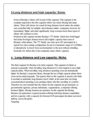 3-Long distance and high capacity: Some
Some of Boeing’s clients will be part of this segment. This segment is the
complete opposite to the first segment which was where Boeing had many
clients. There will always be a need for long distance travel unless the market
was controlled fully by multiple short distance airline companies, however for
transatlantic flights and other significantly long overseas travel these types of
clients will continue to exist.
Products in this segment include Boeing’s 777 family which have both bigger
fuel loads for longer distance travel and a higher capacity than some of
Boeing’s other planes. The 777 family can carry up to 451 passengers in a
typical two class seating configuration for up to a maximum range of 11,029Km
or alternatively to travel from one hemisphere to the next without refuelling.
Ironically for Airbus this is the companies many clients segment.
4- Long distance and Low capacity: Niche
The final segment for Boeing is its niche segment. This segment of clients is
unusual as generally when travelling long distances it’s more logical to use a high
capacity plane. When travelling long distances operating costs are dramatically
higher for Boeing’s corporateclients, through the use of high capacity planes these
costs can be reduced greatly. The typical client in this segment is anyone who finds
it essential to undertake long distance travel whilst at the same time not being
concerned about operating costs, perhaps clients who like travelling in comfort.
Therefore we can conclude that the clients for this segment are governments or
governmental agencies, private individuals, organisations, companies offering
business flights, Boeing business jet operators. In this segment the Boeing
Business Jet epitomizes a typical productoffering both long distance capabilities
and low capacity; with a capacity for between 8-50 passengers the plane can travel
halfway across the globe.
Targeting
 