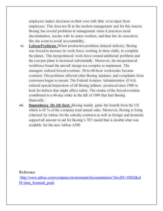 employers makes decisions on their own with little or no input from
employees. This does not fit in the modern management and for this reason;
Boeing has several problems in management when it practices racial
discrimination, tussles with its union workers, and then lets its executives
flee the scene to avoid accountability.
vi. LabourProblems :When production problems delayed delivery, Boeing
was forced to increase its work force, working in three shifts, to complete
the planes. This inexperienced work force created additional problems and
the costper plane is increased substantially. Moreover, the inexperienced
workforce found the aircraft design too complex to implement. The
managers ordered forced overtime: 50-to-60-hour workweeks became
common. The problems affected other Boeing airplanes and complaints from
customers began to mount. The Federal Aviation Administration (FAA)
ordered special inspections of all Boeing jetliners produced since 1980 to
look for defects that might affect safety. The strains of the forced overtime
contributed to a 48-day strike in the fall of 1989 that hurt Boeing
financially.
vii. Dependency On US Govt :Boeing mainly gains the benefit from the US
which is 65 % of the company total annual sales. Moreover, Boeing is being
criticized by Airbus for the subsidy contracts as well as foreign and domestic
supportall amount to aid for Boeing’s 7E7 model that is double what was
available for the new Airbus A380
Reference
:http://www.airbus.com/company/environment/documentation/?docID=10262&eI
D=dam_frontend_push
 