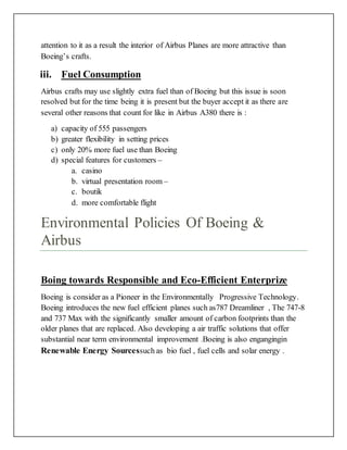 attention to it as a result the interior of Airbus Planes are more attractive than
Boeing’s crafts.
iii. Fuel Consumption
Airbus crafts may use slightly extra fuel than of Boeing but this issue is soon
resolved but for the time being it is present but the buyer accept it as there are
several other reasons that count for like in Airbus A380 there is :
a) capacity of 555 passengers
b) greater flexibility in setting prices
c) only 20% more fuel use than Boeing
d) special features for customers –
a. casino
b. virtual presentation room –
c. boutik
d. more comfortable flight
Environmental Policies Of Boeing &
Airbus
Boing towards Responsible and Eco-Efficient Enterprize
Boeing is consider as a Pioneer in the Environmentally Progressive Technology.
Boeing introduces the new fuel efficient planes such as787 Dreamliner , The 747-8
and 737 Max with the significantly smaller amount of carbon footprints than the
older planes that are replaced. Also developing a air traffic solutions that offer
substantial near term environmental improvement .Boeing is also engangingin
Renewable Energy Sourcessuch as bio fuel , fuel cells and solar energy .
 