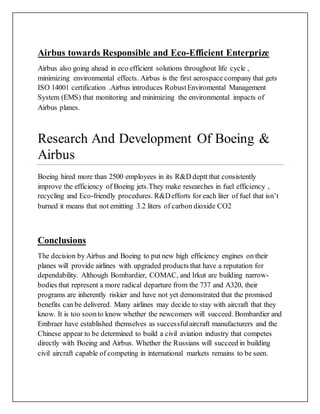 Airbus towards Responsible and Eco-Efficient Enterprize
Airbus also going ahead in eco efficient solutions throughout life cycle ,
minimizing environmental effects. Airbus is the first aerospace company that gets
ISO 14001 certification .Airbus introduces RobustEnviromental Management
System (EMS) that monitoring and minimizing the environmental impacts of
Airbus planes.
Research And Development Of Boeing &
Airbus
Boeing hired more than 2500 employees in its R&D deptt that consistently
improve the efficiency of Boeing jets.They make researches in fuel efficiency ,
recycling and Eco-friendly procedures. R&Defforts for each liter of fuel that isn’t
burned it means that not emitting 3.2 liters of carbon dioxide CO2
Conclusions
The decision by Airbus and Boeing to put new high efficiency engines on their
planes will provide airlines with upgraded products that have a reputation for
dependability. Although Bombardier, COMAC, and Irkut are building narrow-
bodies that represent a more radical departure from the 737 and A320, their
programs are inherently riskier and have not yet demonstrated that the promised
benefits can be delivered. Many airlines may decide to stay with aircraft that they
know. It is too soonto know whether the newcomers will succeed. Bombardier and
Embraer have established themselves as successfulaircraft manufacturers and the
Chinese appear to be determined to build a civil aviation industry that competes
directly with Boeing and Airbus. Whether the Russians will succeed in building
civil aircraft capable of competing in international markets remains to be seen.
 