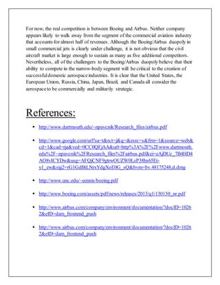 For now, the real competition is between Boeing and Airbus. Neither company
appears likely to walk away from the segment of the commercial aviation industry
that accounts for almost half of revenues. Although the Boeing/Airbus duopoly in
small commercial jets is clearly under challenge, it is not obvious that the civil
aircraft market is large enough to sustain as many as five additional competitors.
Nevertheless, all of the challengers to the Boeing/Airbus duopoly believe that their
ability to compete in the narrow-body segment will be critical to the creation of
successfuldomestic aerospaceindustries. It is clear that the United States, the
European Union, Russia, China, Japan, Brazil, and Canada all consider the
aerospaceto be commercially and militarily strategic.
References:
 http://www.dartmouth.edu/~npavcnik/Research_files/airbus.pdf
 http://www.google.com/url?sa=t&rct=j&q=&esrc=s&frm=1&source=web&
cd=1&cad=rja&ved=0CC0QFjAA&url=http%3A%2F%2Fwww.dartmouth.
edu%2F~npavcnik%2FResearch_files%2Fairbus.pdf&ei=eAjDUc_7B4HD4
AO8vICYDw&usg=AFQjCNF9gtrwOUZW0LsP38hs65Et-
y1_ew&sig2=rG1GdBtLNrxYdgXoE0G_sQ&bvm=bv.48175248,d.dmg
 http://www.unc.edu/~eennis/boeing.pdf
 http://www.boeing.com/assets/pdf/news/releases/2013/q1/130130_nr.pdf
 http://www.airbus.com/company/environment/documentation/?docID=1026
2&eID=dam_frontend_push
 http://www.airbus.com/company/environment/documentation/?docID=1026
2&eID=dam_frontend_push
 
