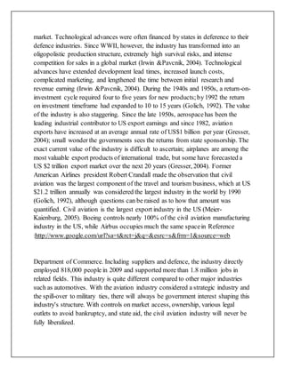 market. Technological advances were often financed by states in deference to their
defence industries. Since WWII, however, the industry has transformed into an
oligopolistic production structure, extremely high survival risks, and intense
competition for sales in a global market (Irwin &Pavcnik, 2004). Technological
advances have extended development lead times, increased launch costs,
complicated marketing, and lengthened the time between initial research and
revenue earning (Irwin &Pavcnik, 2004). During the 1940s and 1950s, a return-on-
investment cycle required four to five years for new products;by1992 the return
on investment timeframe had expanded to 10 to 15 years (Golich, 1992). The value
of the industry is also staggering. Since the late 1950s, aerospacehas been the
leading industrial contributor to US export earnings and since 1982, aviation
exports have increased at an average annual rate of US$1 billion per year (Gresser,
2004); small wonder the governments sees the returns from state sponsorship. The
exact current value of the industry is difficult to ascertain; airplanes are among the
most valuable export products of international trade, but some have forecasted a
US $2 trillion export market over the next 20 years (Gresser, 2004). Former
American Airlines president Robert Crandall made the observation that civil
aviation was the largest component of the travel and tourism business, which at US
$21.2 trillion annually was considered the largest industry in the world by 1990
(Golich, 1992), although questions can be raised as to how that amount was
quantified. Civil aviation is the largest export industry in the US (Meier-
Kaienburg, 2005). Boeing controls nearly 100% of the civil aviation manufacturing
industry in the US, while Airbus occupies much the same spacein Reference
:http://www.google.com/url?sa=t&rct=j&q=&esrc=s&frm=1&source=web
Department of Commerce. Including suppliers and defence, the industry directly
employed 818,000 people in 2009 and supported more than 1.8 million jobs in
related fields. This industry is quite different compared to other major industries
such as automotives. With the aviation industry considered a strategic industry and
the spill-over to military ties, there will always be government interest shaping this
industry's structure. With controls on market access, ownership, various legal
outlets to avoid bankruptcy, and state aid, the civil aviation industry will never be
fully liberalized.
 