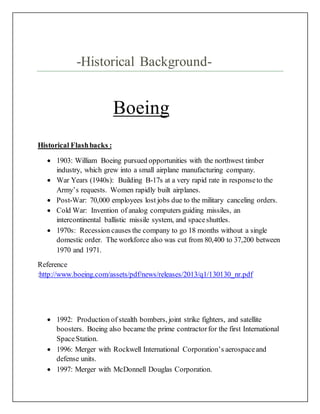 -Historical Background-
Boeing
Historical Flashbacks :
 1903: William Boeing pursued opportunities with the northwest timber
industry, which grew into a small airplane manufacturing company.
 War Years (1940s): Building B-17s at a very rapid rate in responseto the
Army’s requests. Women rapidly built airplanes.
 Post-War: 70,000 employees lost jobs due to the military canceling orders.
 Cold War: Invention of analog computers guiding missiles, an
intercontinental ballistic missile system, and spaceshuttles.
 1970s: Recession causes the company to go 18 months without a single
domestic order. The workforce also was cut from 80,400 to 37,200 between
1970 and 1971.
Reference
:http://www.boeing.com/assets/pdf/news/releases/2013/q1/130130_nr.pdf
 1992: Production of stealth bombers, joint strike fighters, and satellite
boosters. Boeing also became the prime contractorfor the first International
SpaceStation.
 1996: Merger with Rockwell International Corporation’s aerospaceand
defense units.
 1997: Merger with McDonnell Douglas Corporation.
 