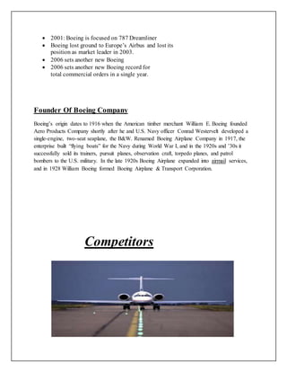  2001: Boeing is focused on 787 Dreamliner
 Boeing lost ground to Europe’s Airbus and lost its
position as market leader in 2003.
 2006 sets another new Boeing
 2006 sets another new Boeing record for
total commercial orders in a single year.
Founder Of Boeing Company
Boeing’s origin dates to 1916 when the American timber merchant William E. Boeing founded
Aero Products Company shortly after he and U.S. Navy officer Conrad Westervelt developed a
single-engine, two-seat seaplane, the B&W. Renamed Boeing Airplane Company in 1917, the
enterprise built “flying boats” for the Navy during World War I, and in the 1920s and ’30s it
successfully sold its trainers, pursuit planes, observation craft, torpedo planes, and patrol
bombers to the U.S. military. In the late 1920s Boeing Airplane expanded into airmail services,
and in 1928 William Boeing formed Boeing Airplane & Transport Corporation.
Competitors
 