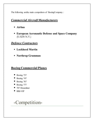 The following arethe main competitors of BoeingCompany :
Commercial AircraftManufacturers
 Airbus
 European Aeronautic Defense and Space Company
(EADS N.V.)
Defence Contractors
 Lockheed Martin
 Northrop Grumman
Boeing Commercial Planes
 Boeing 737
 Boeing 747
 Boeing 767
 Boeing 777
 787 Dreamliner
 BBJ-VIP
-Competition-
 