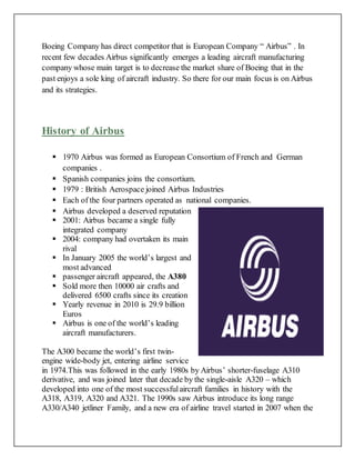 Boeing Company has direct competitor that is European Company “ Airbus” . In
recent few decades Airbus significantly emerges a leading aircraft manufacturing
company whose main target is to decrease the market share of Boeing that in the
past enjoys a sole king of aircraft industry. So there for our main focus is on Airbus
and its strategies.
History of Airbus
 1970 Airbus was formed as European Consortium of French and German
companies .
 Spanish companies joins the consortium.
 1979 : British Aerospace joined Airbus Industries
 Each of the four partners operated as national companies.
 Airbus developed a deserved reputation
 2001: Airbus became a single fully
integrated company
 2004: company had overtaken its main
rival
 In January 2005 the world’s largest and
most advanced
 passenger aircraft appeared, the A380
 Sold more then 10000 air crafts and
delivered 6500 crafts since its creation
 Yearly revenue in 2010 is 29.9 billion
Euros
 Airbus is one of the world’s leading
aircraft manufacturers.
The A300 became the world’s first twin-
engine wide-body jet, entering airline service
in 1974.This was followed in the early 1980s by Airbus’ shorter-fuselage A310
derivative, and was joined later that decade by the single-aisle A320 – which
developed into one of the most successfulaircraft families in history with the
A318, A319, A320 and A321. The 1990s saw Airbus introduce its long range
A330/A340 jetliner Family, and a new era of airline travel started in 2007 when the
 