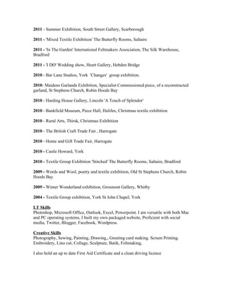 2011 - Summer Exhibition, South Street Gallery, Scarborough
2011 - 'Mixed Textile Exhibition' The Butterfly Rooms, Saltaire
2011 - 'In The Garden' International Feltmakers Association, The Silk Warehouse,
Bradford
2011 - 'I DO' Wedding show, Heart Gallery, Hebden Bridge
2010 - Bar Lane Studios, York 'Changes' group exhibition.
2010- Maidens Garlands Exhibition, Specialist Commissioned piece, of a reconstructed
garland, St Stephens Church, Robin Hoods Bay
2010 - Harding House Gallery, Lincoln 'A Touch of Splendor'
2010 - Bankfield Museum, Piece Hall, Halifax, Christmas textile exhibition
2010 - Rural Arts, Thirsk, Christmas Exhibition
2010 - The British Craft Trade Fair , Harrogate
2010 - Home and Gift Trade Fair, Harrogate
2010 - Castle Howard, York
2010 - Textile Group Exhibition 'Stitched' The Butterfly Rooms, Saltaire, Bradford
2009 - Words and Wool, poetry and textile exhibition, Old St Stephens Church, Robin
Hoods Bay
2009 - Winter Wonderland exhibition, Grosmont Gallery, Whitby
2004 - Textile Group exhibition, York St John Chapel, York
I.T Skills
Photoshop, Microsoft Office, Outlook, Excel, Powerpoint. I am versatile with both Mac
and PC operating systems, I built my own packaged website, Proficient with social
media, Twitter, Blogger, Facebook, Wordpress.
Creative Skills
Photography, Sewing, Painting, Drawing,, Greeting card making. Screen Printing.
Embroidery, Lino cut, Collage, Sculpture, Batik, Feltmaking,
I also hold an up to date First Aid Certificate and a clean driving licence
 